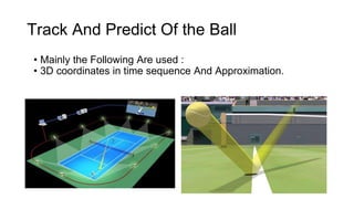 Track And Predict Of the Ball 
• Mainly the Following Are used : 
• 3D coordinates in time sequence And Approximation. 
 