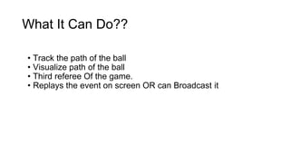 What It Can Do?? 
• Track the path of the ball 
• Visualize path of the ball 
• Third referee Of the game. 
• Replays the event on screen OR can Broadcast it 
 