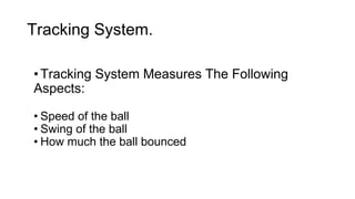Tracking System. 
• Tracking System Measures The Following 
Aspects: 
• Speed of the ball 
• Swing of the ball 
• How much the ball bounced 
 