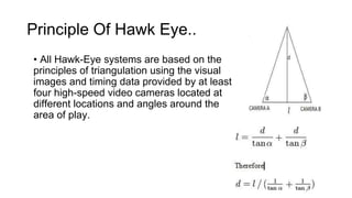 Principle Of Hawk Eye.. 
• All Hawk-Eye systems are based on the 
principles of triangulation using the visual 
images and timing data provided by at least 
four high-speed video cameras located at 
different locations and angles around the 
area of play. 
 