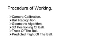 Procedure of Working. 
Camera Calibration. 
Ball Recognition. 
Geometric Algorithm. 
3D Positioning Of Ball. 
Track Of The Ball. 
Predicted Flight Of The Ball. 
 