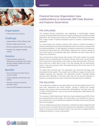 HAWKEYE™                                                                 Case Study




                                              Financial Services Organization Uses
                                              codeExcellence to Automate SAP Code Reviews
                                              and Improve Governance


Organization                                  ThE ChAllEnGE
•	 Financial	Services	Company	                This midsized financial organization was undertaking a transformation initiative
                                              involving the implementation and extension of SAP’s banking suite, and ERP and CRM
                                              applications. The company did not have any SAP software in their infrastructure at that
Challenge                                     time. A large number of external developers would be involved in implementing the
•	 Implementation	of	SAP	software	suite       applications.
•	 Review	2	million	lines	of	code             As a best practice, the company conducts code reviews to monitor the quality of
•	 Monitor	development	team	code	quality	     software being delivered by external development teams and ensure it is aligned with
                                              the corporate guidelines. To meet regulatory compliance requirements, the reviews are
•	 Proactive	risk	mitigation	strategy	
                                              conducted by internal staff only. Unfortunately, reviewing such a massive quantity of
   needed
                                              code would require an excessively large team. Moreover, the team would only be
                                              required for a limited time.
Solution                                      They commenced by doing manual code reviews of the three systems but quickly
•	 Deploy	Hawkeye	toolset	with	               realized it was an impossible task. According to the key Team Lead, “we just had too
   dashboards, to automate code reviews       much code and too many systems to ever catch up doing manual reviews. We had to
   and gain detailed visibility and control   look at well over 2 million lines of code. To do that manually with our internal team
   over development                           doing it, it was just not going to work. We looked around but did not see much of a fit
                                              with other solutions.”

Benefits                                      The stakes were obviously high. The organization was concerned with large scale
                                              transactional critical systems. They simply could not afford an outage. A proactive risk
•	 Time	consuming	and	costly	manual	
                                              mitigation approach was necessary. The organization wanted to leverage existing
   reviews avoided
                                              resources more efficiently. On the other hand, they did not have the resources to
•	 Greater	application	performance	and	       expend on reviewing all of the code to achieve the necessary level of confidence.
   stability
•	 Granular	monitoring	of	external	           ThE SOlUTIOn
   developer output
                                              They realized they needed an automated solution to do the heavy lifting involved in the
•	 Improved	SAP	application	governance        code audit, assessment and review functions. Through a referral from another
                                              colleague, the company’s team connected with codeExcellence. The Team Lead, with
                                              15 years of SAP experience, “had not come across anything like codeExcellence and
                                              the Hawkeye tools.”
                                              The company’s Chief Architect says “rather than have developers spend 90% of their
                                              time doing serial linear code reviews, we could enable a very small team to focus on
                                              the top priority items, and to identify any exceptions from best practices and relay that
                                              back into the program.”
                                              “From an architectural governance perspective, I needed to be able to sample the build
                                              to ensure it was in tune with what we have decided as an organization. If the decisions
                                              made on the ground and the decisions made in the code were not aligned with the
                                              architecture decisions, I’d have a real problem.”




                                                                                                     Hawkeye™ - Case Study - Vers. NA1.0
 