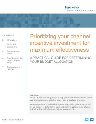 1

A Publication of hawkeye Channel

Contents:
2.

Introduction

3.

Behavioral
Conditioning

4.

The Behavioral
Matrix

6.

Considerations that
impact program
design

7.

Prioritizing your channel
incentive investment for
maximum effectiveness

The investment
calculator

A PRACTICAL GUIDE FOR DETERMINING
YOUR BUDGET ALLOCATION

Overview:
This guide provides an approach to help you determine how to best spend
your channel budget across the many types of available programs.
Find the right level of investment for each program so you can create the
proper synergy to optimize the sales and marketing performance of your
indirect partners’ effectiveness, without overspending.

© 2014 hawkeye Channel

 