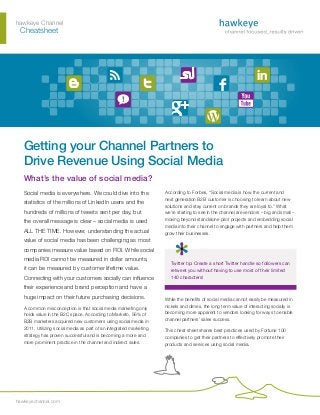 hawkeye Channel
	Cheatsheet
hawkeyechannel.com
Getting your Channel Partners to
Drive Revenue Using Social Media
What’s the value of social media?
Social media is everywhere. We could dive into the
statistics of the millions of LinkedIn users and the
hundreds of millions of tweets sent per day, but
the overall message is clear – social media is used
ALL THE TIME. However, understanding the actual
value of social media has been challenging as most
companies measure value based on ROI. While social
media ROI cannot be measured in dollar amounts,
it can be measured by customer lifetime value.
Connecting with your customers socially can influence
their experience and brand perception and have a
huge impact on their future purchasing decisions.
A common misconception is that social media marketing only
holds value in the B2C space. According to Marketo, 56% of
B2B marketers acquired new customers using social media in
2011. Utilizing social media as part of an integrated marketing
strategy has proven successful and is becoming a more and
more prominent practice in the channel and indirect sales.
According to Forbes, “Social media is how the current and
next generation B2B customer is choosing to learn about new
solutions and stay current on brands they are loyal to.” What
we’re starting to see in the channel are vendors – big and small –
moving beyond standalone pilot projects and embedding social
media into their channel to engage with partners and help them
grow their businesses.
Twitter tip: Create a short Twitter handle so followers can
retweet you without having to use most of their limited
140 characters!
While the benefits of social media cannot easily be measured in
nickels and dimes, the long term value of interacting socially is
becoming more apparent to vendors looking for ways to enable
channel partners’ sales success.
This cheat sheet shares best practices used by Fortune 100
companies to get their partners to effectively promote their
products and services using social media.
 