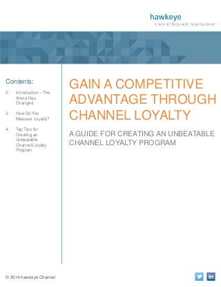 1

A Publication of hawkeye Channel

Contents:
2.

Introduction – The
Arena Has
Changed

3.

How Do You
Measure Loyalty?

4.

Top Tips for
Creating an
Unbeatable
Channel Loyalty
Program

© 2014 hawkeye Channel

GAIN A COMPETITIVE
ADVANTAGE THROUGH
CHANNEL LOYALTY
A GUIDE FOR CREATING AN UNBEATABLE
CHANNEL LOYALTY PROGRAM

 