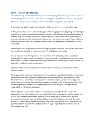Shhh. The Art of Listening.
Implementing social media into your channel program won’t guarantee you a
5-star program but what it can do is make you a better vendor by allowing you
to listen, react and build faster and more efficiently than ever before.
It can ensure your partner program is continually evolving and can give you a competitive edge.
In 2013, there will start to be a more holistic approach to managing activities, beginning with listening or
monitoring. At present, a lot of social media effort revolves around vendor-sponsored initiatives such as
LinkedIn, blogs and Facebook. Companies are now beginning to step outside of their preferred social
environments to discover the social channels their partners and customers are using. These new lines of
communication give them more unbiased information they can use along with other sources to glean
real insight.
Vendors can use the insights to drive channel strategy, programs and tactics. Until recently, we have not
seen social media play such an integral role but we’re starting to see this change.
A word of caution here: It’s important to remember that what’s talked about online needs to be
considered in the wider context of the business. Sentiment can vary from day-to-day, from user-to-user,
from country-to-country. So only after assessing user comments in relation to your specific business can
you embark on adjustments to your programs.
As social media matures and experience increases within the channel, we are seeing a set of best
practices emerge.
Firstly, you need to make sure you have internal resources that are qualified to talk about your products
and services, understand thoroughly how to engage in social conversations, and participate in real-
time/near time. As social media becomes a part of everyone’s daily life, users are increasingly more
demanding and critical than they were 12 months ago. So ignoring time-critical discussions can create
more damage to your brand than you might imagine. Good news though, it’s no longer the sole
responsibility of marketing to participate.
The management of social media initiatives has become decentralised with more people from
departments other than marketing and from outside of the channel acting as key decision makers. This
may fill some with trepidation but the demands of social media require an enthusiastic group of
professionals with specific expertise (and don’t forget personality) but you must provide them with
training. It’s important that whoever is communicating to your partners does so in a professional but
personal tone that doesn’t feel like it’s been written by Legal Corporate Communications. Make it
conversational and fun!
 