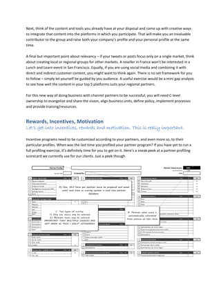 Next, think of the content and tools you already have at your disposal and come up with creative ways
to integrate that content into the platforms in which you participate. That will make you an invaluable
contributor to the group and raise both your company’s profile and your personal profile at the same
time.
A final but important point about relevancy – if your tweets or posts focus only on a single market, think
about creating local or regional groups for other markets. A reseller in France won’t be interested in a
Lunch and Learn event in San Francisco. Equally, if you are using social media and combining it with
direct and indirect customer content, you might want to think again. There is no set framework for you
to follow – simply let yourself be guided by you audience. A useful exercise would be a mini gap analysis
to see how well the content in your top 5 platforms suits your regional partners.
For this new way of doing business with channel partners to be successful, you will need C-level
ownership to evangelize and share the vision, align business units, define policy, implement processes
and provide training/resources.
Rewards, Incentives, Motivation
Let’s get into incentives, rewards and motivation. This is really important.
Incentive programs need to be customized according to your partners, and even more so, to their
particular profiles. When was the last time you profiled your partner program? If you have yet to run a
full profiling exercise, it’s definitely time for you to get on it. Here’s a sneak peek at a partner profiling
scorecard we currently use for our clients. Just a peek though.
 