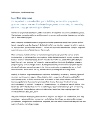 But I digress –back to incentives.
Incentive programs
It’s important to remember that you’re building an incentive program to
generate revenue. Partners like incentive programs because they do something
for them. They get something out of them.
In order for programs to be effective, all the factors that affect partner behavior have to be recognized.
That includes: motivation, skills, recognition, as well as partners understanding the goals and you being
able to measure the progress.
Many companies implement incentive programs to counter past failures and achieve specific revenue
targets moving forward. But they rarely dedicate the effort and attention necessary to achieve success.
So, if you go there, you must have all your t’s crossed and your i’s dotted and make sure your program is
custom to your partners. We can’t stress that enough.
Many companies make the mistake of implementing an incentive program that worked for one
company or set of partners without thinking about how it needs to be altered for their situation. Just
because it worked for someone else, doesn’t mean it will work for you. Get that thought out of your
head! You can’t copy someone else’s incentive programs without thinking in detail about how each
program is going to fit your target partner. Building an awesome partner incentive program requires
clearly defined rules, appropriate rewards, the right communication strategies and a way to clearly
measure success. At the end of the day, it has to tie into your integrated marketing efforts.
Creating an incentive program represents a substantial investment (CHA-CHING!). Receiving significant
return on your investment requires full participation from your partners. Programs need to offer
participants a variety of products and services, again based on their unique interests and diverse needs,
to encourage behavior. Successful programs carefully develop their reward methods to keep
participants eager to approach a new goal or a new win so they can achieve that reward. Another thing
to consider is that the objectives need to be tied into your organization’s strategic goals and be really
straight forward. Don’t make your partners think too hard about how they are going to get their
incentive or reward. Easy, easy, easy!
The goals need to be challenging, yet achievable. If they look like they are too hard to reach, then they
probably are – you shouldn’t set your partners up for failure. Don’t forget you also need to motivate
your partners, recognize their performance, help them persuade their customers to make purchases and
even reinforce the marketing message.
 