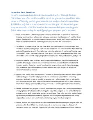 Incentive Best Practices
As we’ve mentioned, incentives are an important part of Through-Partner
Marketing. You often need to provide a carrot for your partners and their sales
teams to effectively market your products and services. And with more than
$55 billion projected to be spent on incentives this year, it’s important your
program succeeds. With this in mind, here are some best practices for you to
follow when constructing (or modifying) your program. You’re welcome!
1.) Know your audience – Whether you offer company-level rebates or rewards for individuals,
knowing what incentives will resonate with your audience is vital. People won’t work harder or
change their behavior for rewards they don’t want to earn. Would you? Spend time getting to
know your partners and sales teams so you can provide items that compel action.
2.) Target your incentives – Now that you know what your partners want, you must target your
incentives toward specific groups. Start with the sales teams and companies that show the most
potential for positive growth. Then tailor your incentive options to fit each one of those groups.
You wouldn’t expect everyone to like the same type of ice cream, so why would you think they
all want the same rewards? Highly targeted rewards drive the most positive action, so try it out.
3.) Communicate effectively –Partners won’t strive to earn rewards if they don’t know they’re
available. Ensure your partners are aware of opportunities: consistent communication and
frequent updates should be a part of your incentive program (and overall channel strategy).
Also, make sure they know how to track their behavior and sales so they can receive the
rewards/rebates they deserve.
4.) Outline clear, simple rules and processes – A survey of channel partners revealed many choose
not to participate in vendor-led programs due to complicated rules and time consuming
processes. Making it as easy as possible for your partners will encourage them to take part in
your incentive program. Also, once you decide on rules and processes, stick to them. Changing
them often will only confuse and frustrate participants so put thought into them the first time.
5.) Market your incentives program – Think of your incentives program like a product or service you
are trying to sell. Create a robust marketing plan around the program so you can build interest
and excitement, while encouraging partners to participate. Treat it like any other product launch
by employing an integrated marketing approach and crafting a value proposition that clearly
explains how partners can benefit from participating in your incentives program.
6.) Record, analyse and adjust – While you shouldn’t often make changes to your program rules and
processes, this doesn’t hold true for other aspects of your channel programs. If you aren’t
seeing the results you expected, it’s vital that you make the necessary adjustments to maximize
 