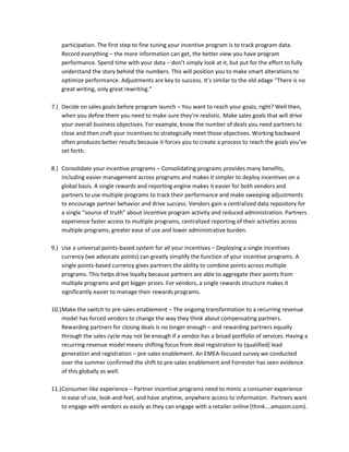 participation. The first step to fine tuning your incentive program is to track program data.
Record everything – the more information can get, the better view you have program
performance. Spend time with your data – don’t simply look at it, but put for the effort to fully
understand the story behind the numbers. This will position you to make smart alterations to
optimize performance. Adjustments are key to success. It’s similar to the old adage “There is no
great writing, only great rewriting.”
7.) Decide on sales goals before program launch – You want to reach your goals, right? Well then,
when you define them you need to make sure they’re realistic. Make sales goals that will drive
your overall business objectives. For example, know the number of deals you need partners to
close and then craft your incentives to strategically meet those objectives. Working backward
often produces better results because it forces you to create a process to reach the goals you’ve
set forth.
8.) Consolidate your incentive programs – Consolidating programs provides many benefits,
including easier management across programs and makes it simpler to deploy incentives on a
global basis. A single rewards and reporting engine makes it easier for both vendors and
partners to use multiple programs to track their performance and make sweeping adjustments
to encourage partner behavior and drive success. Vendors gain a centralized data repository for
a single “source of truth” about incentive program activity and reduced administration. Partners
experience faster access to multiple programs, centralized reporting of their activities across
multiple programs, greater ease of use and lower administrative burden.
9.) Use a universal points-based system for all your incentives – Deploying a single incentives
currency (we advocate points) can greatly simplify the function of your incentive programs. A
single points-based currency gives partners the ability to combine points across multiple
programs. This helps drive loyalty because partners are able to aggregate their points from
multiple programs and get bigger prizes. For vendors, a single rewards structure makes it
significantly easier to manage their rewards programs.
10.)Make the switch to pre-sales enablement – The ongoing transformation to a recurring revenue
model has forced vendors to change the way they think about compensating partners.
Rewarding partners for closing deals is no longer enough – and rewarding partners equally
through the sales cycle may not be enough if a vendor has a broad portfolio of services. Having a
recurring revenue model means shifting focus from deal registration to (qualified) lead
generation and registration – pre-sales enablement. An EMEA-focused survey we conducted
over the summer confirmed the shift to pre-sales enablement and Forrester has seen evidence
of this globally as well.
11.)Consumer-like experience – Partner incentive programs need to mimic a consumer experience
in ease of use, look-and-feel, and have anytime, anywhere access to information. Partners want
to engage with vendors as easily as they can engage with a retailer online (think….amazon.com).
 