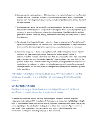 12.)Business transformation assistance – Offer incentives in forms that help partners transform their
business and offer customized, scalable cloud solutions like assistance with a Cloud services
business plan, marketing knowledge, marketing tools, training and assistance on new cloud and
services solutions.
13.)Provide incentives across the partner life-cycle and throughout the sales cycle – Incentives need
to support more than deals won and quarterly revenue goals. This is especially important given
the speed at which transformation is happening – incentivizing things like marketing and lead
generation activities, education, training, and certification will help motivate partners to evolve
their business.
14.)Target rewards to the point of impact – Incentives should be targeted to the “point of impact”
by recognizing and rewarding the individual sales reps and sales engineers at the partner level –
this means that it remains important to segment and personalize incentives at every level.
15.)Remember tiers 2 and 3 – Tier 1 partners often run off with the lion’s share of many incentive
programs, but they are also just as often “box pushers” and are already running at
capacity. Growth is available within lower tiers. Also, the partners who will be most successful 5
years from now – the ones that can keep a vendor’s program vibrant – are most likely not the
partners that are most successful today. They are smaller, more agile and more adaptive to the
rapid change. So, make sure to balance incentives between currently successful partners and
identify traits that you will need for future strategies and support partners with those qualities
in the lower tiers.
There are so many types of incentive programs. We’re going to dive into the
weeks into a process of one to share the real-life activity it takes to make it
happen.
Gift Cards/Certificates
Another great way to get partners involved is by offering gift cards and
certificates. It sounds simple, but it works like a charm.
An interesting tactic some vendors are using is including MDF funds with incentive programs,
encouraging partners to use MDF funds to reach their customers. An example might be to provide gift
cards to partners when they actively engage in an MDF program that you created. Maybe they receive
points depending on the activities they participate in to attract their customers. Again, you have to
make sure it’s easy, it can’t be rocket science and it must support their ability to effectively
communicate an integrated marketing campaign to their customers.
 