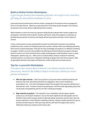 Build an Online Partner Marketplace
If you thought finding and onboarding partners was tough in 2011 and 2012,
get ready for some heated competition in 2013.
Continued channel transformation will see vendors competing for the partners that are equipped to
thrive in the New Channel. While less prepared partners fail to keep up with changes in the industry,
the partners that survive will be in high demand from vendors.
With limitations on time and resources, partners will be forced to decide which vendor programs to
participate in and which ones to decline. Vendors will have to make their programs as attractive as
possible because partner recruitment and loyalty will be top priorities and have a direct impact on
success.
In fact, a recent partner survey conducted by Forrester found that 65% of partners list marketing
enablement as the number one thing they want from vendors. Partners often have difficulty promoting
their brands and generating leads –they lack the time, knowledge and capital to run effective marketing
campaigns. Vendors can erase these problems by offering promotional allowance programs that give
partners access to an entire storefront of pre-made marketing plays: email templates, events in a box,
whitepapers, website copy, etc… With access to easily branded, simple to implement marketing
materials partners can easily launch integrated marketing campaigns that reach their prospects. After
all, gaining the attention of prospects will boost the number of deal and increased revenue.
Tips for a successful Marketplace
This seems like a simple idea but execution can become complex and time
consuming. Here are a few tidbits to keep in mind when creating an online
partner marketplace.
 Offer the right materials – Talk to your partners so you know which marketing materials will
help them the most. Would they benefit from infographics, direct mail or PowerPoint
presentations, etc…? An online marketplace doesn’t do any good if the resources offered aren’t
what partners want. Promote utilization by packing your storefront with high quality pieces that
can be easily manipulated by partners for their marketing campaigns.
 Align materials to products – The materials in your marketplace should support specific
products you are trying to emphasize. You see the deals registered and sales pipeline and are
therefore aware of the products partners need help selling. Sometimes partners don’t have the
product expertise to create effective marketing materials, making it doubly important for you to
provide premade resources. With your help, partners will have the support they need to
effectively market your products and increase sales.
 