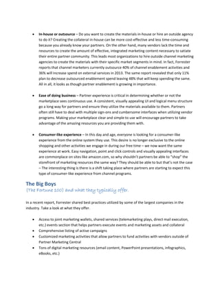  In-house or outsource – Do you want to create the materials in-house or hire an outside agency
to do it? Creating the collateral in-house can be more cost-effective and less time-consuming
because you already know your partners. On the other hand, many vendors lack the time and
resources to create the amount of effective, integrated marketing content necessary to satiate
their entire partner community. This leads most organizations to hire outside channel marketing
agencies to create the materials with their specific market segments in mind. In fact, Forrester
reports that channel marketers currently outsource 40% of channel enablement activities and
36% will increase spend on external services in 2013. The same report revealed that only 11%
plan to decrease outsourced enablement spend leaving 48% that will keep spending the same.
All in all, it looks as though partner enablement is growing in importance.
 Ease of doing business – Partner experience is critical in determining whether or not the
marketplace sees continuous use. A consistent, visually appealing UI and logical menu structure
go a long way for partners and ensure they utilize the materials available to them. Partners
often still have to deal with multiple sign-ons and cumbersome interfaces when utilizing vendor
programs. Making your marketplace clear and simple to use will encourage partners to take
advantage of the amazing resources you are providing them with.
 Consumer-like experience – In this day and age, everyone is looking for a consumer-like
experience from the online system they use. This desire is no longer exclusive to the online
shopping and other activities we engage in during our free time – we now want the same
experience at work. Easy navigation, point and click controls and visually appealing interfaces
are commonplace on sites like amazon.com, so why shouldn’t partners be able to “shop” the
storefront of marketing resources the same way? They should be able to but that’s not the case
– The interesting thing is there is a shift taking place where partners are starting to expect this
type of consumer-like experience from channel programs.
The Big Boys
(The Fortune 100) and what they typically offer.
In a recent report, Forrester shared best practices utilized by some of the largest companies in the
industry. Take a look at what they offer.
 Access to joint marketing wallets, shared services (telemarketing plays, direct mail execution,
etc.) events section that helps partners execute events and marketing assets and collateral
 Comprehensive listing of active campaigns
 Customized marketing activities that allow partners to fund activities with vendors outside of
Partner Marketing Central
 Tons of digital marketing resources (email content, PowerPoint presentations, infographics,
eBooks, etc.)
 