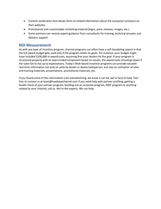  Content syndication that allows them to embed information about the company’s products on
their websites
 Promotional and customizable marketing material (logos, press releases, images, etc.)
 Some partners can receive expert guidance from consultants for training, technical presales and
delivery support
ROI Measurement
As with any type of incentive program, channel programs can often have a self-liquidating aspect in that
the full award budget gets used only if the program meets its goals. For instance, your budget might
have included $100,000 in award costs, assuming that your dealers hit the goal. If your program is
structured properly with an open-ended component based on results, the award costs should go down if
the sales fail to live up to expectations. Today’s Web-based incentive programs can provide valuable
real-time information not only on sales by dealer or dealer/salesperson, but also on utilization of sales
and training materials, presentations, promotional materials, etc.
If you found some of this information a bit overwhelming, we know it can be, we’re here to help. Feel
free to contact us at team@hawkeyechannel.com if you need help with partner profiling, getting a
health check of your partner program, building out an incentive program, MDF program or anything
related to your channel, call us. We’re the experts. We can help.
 