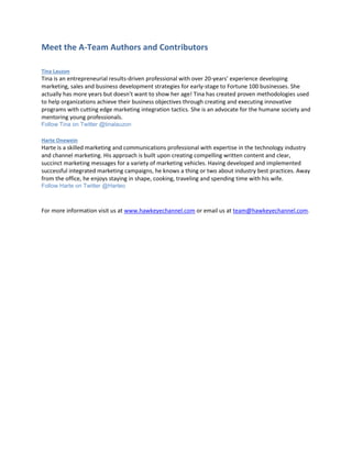Meet the A-Team Authors and Contributors
Tina Lauzon
Tina is an entrepreneurial results-driven professional with over 20-years’ experience developing
marketing, sales and business development strategies for early-stage to Fortune 100 businesses. She
actually has more years but doesn’t want to show her age! Tina has created proven methodologies used
to help organizations achieve their business objectives through creating and executing innovative
programs with cutting edge marketing integration tactics. She is an advocate for the humane society and
mentoring young professionals.
Follow Tina on Twitter @tinalauzon
Harte Onewein
Harte is a skilled marketing and communications professional with expertise in the technology industry
and channel marketing. His approach is built upon creating compelling written content and clear,
succinct marketing messages for a variety of marketing vehicles. Having developed and implemented
successful integrated marketing campaigns, he knows a thing or two about industry best practices. Away
from the office, he enjoys staying in shape, cooking, traveling and spending time with his wife.
Follow Harte on Twitter @Harteo
For more information visit us at www.hawkeyechannel.com or email us at team@hawkeyechannel.com.
 