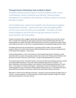 Through-Partner Marketing: How to Make it Work!
Successful channel programs require a whole lot of patience, data, mutual
understanding, common mechanics and creativity. Channel program
management is to marketing what coaching is to sports; a game won through
the actions of others.
Since the beginning, Vendors have longed for channel partners to engage in
lead generation activities – vendors know that a lack of marketing effort
results in poor results and that’s just unacceptable. This eBook will share
overall strategies as well as the how-to to get your partners involved in
acquiring lead s and closing deals.
Vendors and partners often struggle to decide who should drive marketing. Even terms like “partner
led” or “vendor led” marketing can spark vigorous discussion and misunderstanding. We often see
heated debates on LinkedIn and Twitter about what partners need versus what partners expect. While
some things remain hazy, it’s clear there is a growing emphasis on marketing through partners in 2013.
At hawkeye Channel we see the potential for a tremendous lift for vendors in the area of MDF
programs. Many of our clients invest heavily in MDF and therefore have an interest in seeing how this
trend impacts their programs – and so do we.
Understanding whether or not to incent partners to encourage through-partner marketing, or what
tools they need to succeed, is the question at hand. How on earth can I influence partner behavior and
get them to do what I want them to do?!? Well… let’s get a little philosophical for a moment.
If a company wants to have “motivated” partners, the way to do that is by providing autonomy, mastery
and purpose (AMP). Motivation is how I feel toward something. Motivation is my opinion – my
desire. Motivation is the internal yardstick I use to decide if I want to keep doing something. If I don’t
feel it – I stop doing it. If it makes me feel good – I keep doing it. There are certainly best practices to
motivating partners, ways to make them feel good about working with you, it is ultimately up to you to
know what those motivators are and have a pulse on the heart of your partners businesses.
Motivation is not the same as offering an incentive. Incentives are external awards contingent upon an
outcome. Incentive programs, in and of themselves, do NOT provide motivation. Alright, let’s not get
too emotional about this. Let’s chat, shall we?
 