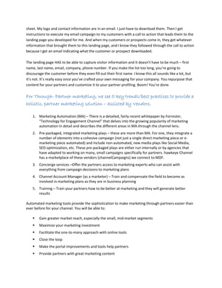 sheet. My logo and contact information are in an email. I just have to download them. Then I get
instructions to execute my email campaign to my customers with a call to action that leads them to the
landing page you developed for me. And when my customers or prospects come in, they get whatever
information that brought them to this landing page, and I know they followed through the call to action
because I get an email indicating what the customer or prospect downloaded.
The landing page HAS to be able to capture visitor information and it doesn’t have to be much – first
name, last name, email, company, phone number. If you make the list too long, you’re going to
discourage the customer before they even fill out their first name. I know this all sounds like a lot, but
it’s not. It’s really easy once you’ve crafted your own messaging for your company. You repurpose that
content for your partners and customize it to your partner profiling. Boom! You’re done.
For Through- Partner marketing, we see 5 key trends/best practices to provide a
holistic, partner marketing solution – assisted by Vendors.
1. Marketing Automation (MA) – There is a detailed, fairly recent whitepaper by Forrester,
“Technology for Engagement Channel” that delves into the growing popularity of marketing
automation in detail and describes the different areas in MA through the channel lens.
2. Pre-packaged, integrated marketing plays – these are more than MA. For one, they integrate a
number of elements into a cohesive campaign (not just a single direct marketing piece or e-
marketing piece automated) and include non-automated, new media plays like Social Media,
SEO optimization, etc. These pre-packaged plays are either run internally or by agencies that
have adapted to working on many, small campaigns specifically for partners. hawkeye Channel
has a marketplace of these vendors (channelCampaigns) we connect to MDF.
3. Concierge services –Offer the partners access to marketing experts who can assist with
everything from campaign decisions to marketing plans
4. Channel Account Manager (as a marketer) – Train and compensate the field to become as
involved in marketing plans as they are in business planning
5. Training – Train your partners how to be better at marketing and they will generate better
results
Automated marketing tools provide the sophistication to make marketing through partners easier than
ever before for your channel. You will be able to:
 Gain greater market reach, especially the small, mid-market segments
 Maximize your marketing investment
 Facilitate the one-to-many approach with online tools
 Close the loop
 Make the portal improvements and tools help partners
 Provide partners with great marketing content
 