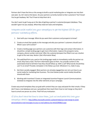 Partners don’t have the time or the energy to build a social marketing plan or integrate one into their
own plan. So, let’s look at the basics. Do your partners currently market to their customers? Yes? Great!
You’ve got headway. No? You’ll have to help them do it.
You don’t want to get hung up on the idea of getting a partner’s customer/prospect database. They
wouldn’t give it to you anyway. What they need are tools and templates.
Integrate social media into your campaigns to get the highest lift for your
partners’ marketing efforts.
1. Start with your message. What do you want their customers and prospects to know?
2. Create an email that speaks to the message and why your partners’ customers should care?
What is your call to action?
3. Create a landing page your partners can customize with their logo and contact information. It
should be a simple landing page to get more information. Capture the prospects name,
company, phone number and email. After the customer/prospect has filled it out use a button
to get to the next step. Button: [Get Information Now]
4. The web/lead form you used on the landing page needs to immediately notify the partner via
email, they have a lead. The form information goes to them. You provide content in the
automated email to tell them how they should follow-up. With a call? What words should they
use? In an email? Provide a template in the follow-up email. Whatever it is, make it easy.
5. Get them socially engaged. Most partners are already engaged but are not sure how to use
social media for marketing their business. The chart below (under social media) should be
shared with them
6. Working with incentives? Create an integrated Incentive Program Launch Communications
Schedule to integrate into the other elements of your campaign.
Create easy email templates they can grab with content they can copy and paste for their emails. If they
don’t have a real database and use a spreadsheet then teach them how to mail merge so they don’t
have to email one person at a time. That’ll kill any motivation.
If YOU don’t have the time to show them, just cut and paste this into your
campaign details: http://office.microsoft.com/en-us/word-help/use-mail-merge-to-send-
personalized-e-mail-messages-to-your-e-mail-address-list-HA101990822.aspx
 