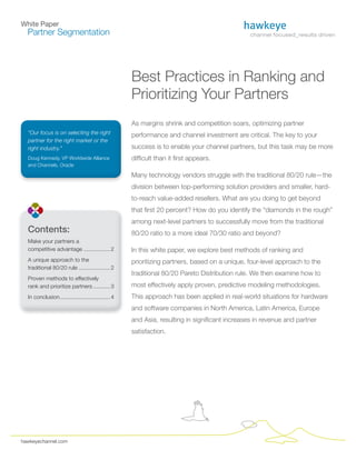 White Paper
  Partner Segmentation




                                                     Best Practices in Ranking and
                                                     Prioritizing Your Partners
                                                     As margins shrink and competition soars, optimizing partner
  “Our focus is on selecting the right               performance and channel investment are critical. The key to your
  partner for the right market or the
  right industry.”                                   success is to enable your channel partners, but this task may be more
  Doug Kennedy, VP Worldwide Alliance                difficult than it first appears.
  and Channels, Oracle

                                                     Many technology vendors struggle with the traditional 80/20 rule—the
                                                     division between top-performing solution providers and smaller, hard-
                                                     to-reach value-added resellers. What are you doing to get beyond
                                                     that first 20 percent? How do you identify the “diamonds in the rough”
                                                     among next-level partners to successfully move from the traditional
  Contents:                                          80/20 ratio to a more ideal 70/30 ratio and beyond?
  Make your partners a
  competitive advantage ................. 2          In this white paper, we explore best methods of ranking and
  A unique approach to the                           prioritizing partners, based on a unique, four-level approach to the
  traditional 80/20 rule .................... 2
                                                     traditional 80/20 Pareto Distribution rule. We then examine how to
  Proven methods to effectively
  rank and prioritize partners ........... 3         most effectively apply proven, predictive modeling methodologies.
  In conclusion ................................ 4   This approach has been applied in real-world situations for hardware
                                                     and software companies in North America, Latin America, Europe
                                                     and Asia, resulting in significant increases in revenue and partner
                                                     satisfaction.




hawkeyechannel.com
 