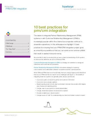 Whitepaper
	 PRM/CRM Integration




                                                       10 best practices for
                                                       prm/crm integration
                                                       The desire to integrate Partner Relationship Management (PRM)
                                                       systems in with Customer Relationship Management (CRM) is
 contents:                                             increasingly popular within the channel as companies continue to
 PRM Design......................................3
                                                       streamline operations. In this whitepaper we highlight 10 best
 PRM Build.........................................4
                                                       practices for ensuring that your PRM/CRM integration project goes
 The “Easy Path”................................6
                .
                                                       as smoothly as possible so that you can avoid some common pitfalls
 Summary. .........................................7
        .
                                                       that result in wasted time and money.

                                                       We would like to start by ensuring that we have a shared understanding of both systems
                                                       so these are the definitions we use for CRM and PRM:

                                                       Customer Relationship Management (CRM) is a strategy for marketers to manage all
                                                       interactions with customers and prospects.

                                                       Partner Relationship Management (PRM) is a business strategy for improving
                                                       communication and collaboration between companies and their channel partners.

                                                       While CRM and PRM share some functionality, there are unique programs and interactions
                                                       that occur in PRM and this can result in some challenges (see Figure 1). The benefits of
                                                       integrating these two systems are generally pretty obvious and include:

                                                         ¡	
                                                         ­    A common system of record for partner and customer information
                                                         ¡	
                                                         ­    A common communication platform
                                                         ¡	
                                                         ­    Shared reporting tools for both direct and indirect channels that provide a 360 degree
                                                              view of sales and marketing activity
                                                         ¡	
                                                         ­    A single, easy-to-use system for internal stakeholders
                                                         ¡	
                                                         ­    A single, streamlined systems environment to maintain
                                                         ¡	
                                                         ­    An easily scalable (up or down) solution
                                                         ¡	
                                                         ­    A single source of “truth” for understanding your direct and indirect routes to market




hawkeyechannel.com
 