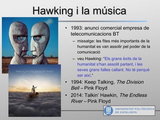 Hawking i la músicaHawking i la música
• 1993: anunci comercial empresa de
telecomunicacions BT
‒ missatge: les fites més importants de la
humanitat es van assolir pel poder de la
comunicació
‒ veu Hawking: “Els grans èxits de la
humanitat s'han assolit parlant, i les
seves grans falles callant. No té perquè
ser així.“
• 1994: Keep Talking, The Division
Bell – Pink Floyd
• 2014: Talkin’ Hawkin, The Endless
River – Pink Floyd
 