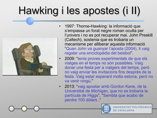 Hawking i les apostes (i II)Hawking i les apostes (i II)
• 1997: Thorne-Hawking: la informació que
s’empassa un forat negre roman oculta per
l’univers i no es pot recuperar mai. John Preskill
(Caltech), sostenia que es trobaria un
mecanisme per alliberar aquesta informació
“Quan John va guanyar l’aposta (2004), li vaig
regalar una enciclopèdia del beisbol”.
• 2009: “tenia proves experimentals de que els
viatges en el temps no són possibles. Vaig
donar una festa per a viatgers del temps, però
no vaig enviar les invitacions fins després de la
festa. Vaig estar esperant molta estona, però no
va venir ningú.”
• 2013: “vaig apostar amb Gordon Kane, de la
Universitat de Michigan, que no es trobaria la
partícula de Higgs”. “Sembla que acabo de
perdre 100 dòlars .”
 