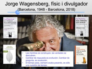 Jorge Wagensberg, físic i divulgadorJorge Wagensberg, físic i divulgador
(Barcelona, 1948 - Barcelona, 2018)(Barcelona, 1948 - Barcelona, 2018)
• Las mentiras se construyen, las verdades se
descubren.
• Cambiar de respuesta es evolución. Cambiar de
pregunta, es revolución.
• El tiempo pasa, siempre acaba pasando, es sólo
una cuestión de tiempo.
 