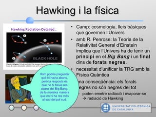 • Camp: cosmologia, lleis bàsiques
que governen l’Univers
• amb R. Penrose: la Teoria de la
Relativitat General d’Einstein
implica que l’Univers ha de tenir un
principi en el Big Bang i un final
dins de forats negres.
• necessitat d’unificar la TRG amb la
Física Quàntica
• una conseqüència: els forats
negres no són negres del tot
– poden emetre radiació i evaporar-se
 radiació de Hawking
Hawking i la físicaHawking i la física
Hom podria preguntar
què hi havia abans,
però la resposta és
que no hi havia res
abans del Big Bang,
de la mateixa manera
que no hi ha res més
al sud del pol sud.
 