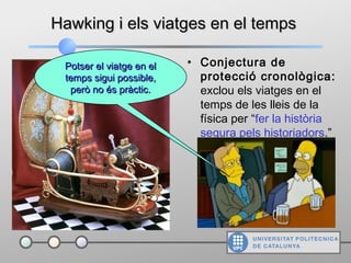 Hawking i els viatges en el tempsHawking i els viatges en el temps
• Conjectura de
protecció cronològica:
exclou els viatges en el
temps de les lleis de la
física per “fer la història
segura pels historiadors.”
Potser el viatge en elPotser el viatge en el
temps sigui possible,temps sigui possible,
però no és pràctic.però no és pràctic.
 