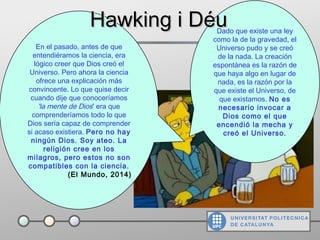 Dado que existe una ley
como la de la gravedad, el
Universo pudo y se creó
de la nada. La creación
espontánea es la razón de
que haya algo en lugar de
nada, es la razón por la
que existe el Universo, de
que existamos. No es
necesario invocar a
Dios como el que
encendió la mecha y
creó el Universo.
En el pasado, antes de que
entendiéramos la ciencia, era
lógico creer que Dios creó el
Universo. Pero ahora la ciencia
ofrece una explicación más
convincente. Lo que quise decir
cuando dije que conoceríamos
'la mente de Dios' era que
comprenderíamos todo lo que
Dios sería capaz de comprender
si acaso existiera. Pero no hay
ningún Dios. Soy ateo. La
religión cree en los
milagros, pero estos no son
compatibles con la ciencia.
(El Mundo, 2014)
Hawking i DéuHawking i Déu
 