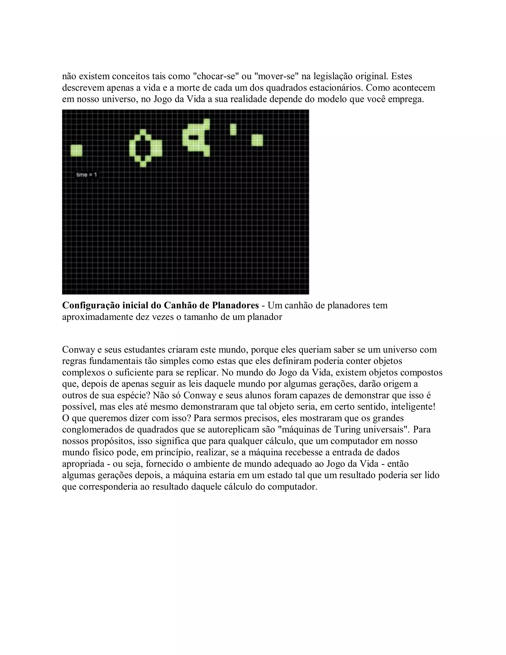 não existem conceitos tais como "chocar-se" ou "mover-se" na legislação original. Estes
descrevem apenas a vida e a morte de cada um dos quadrados estacionários. Como acontecem
em nosso universo, no Jogo da Vida a sua realidade depende do modelo que você emprega.
Configuração inicial do Canhão de Planadores - Um canhão de planadores tem
aproximadamente dez vezes o tamanho de um planador
Conway e seus estudantes criaram este mundo, porque eles queriam saber se um universo com
regras fundamentais tão simples como estas que eles definiram poderia conter objetos
complexos o suficiente para se replicar. No mundo do Jogo da Vida, existem objetos compostos
que, depois de apenas seguir as leis daquele mundo por algumas gerações, darão origem a
outros de sua espécie? Não só Conway e seus alunos foram capazes de demonstrar que isso é
possível, mas eles até mesmo demonstraram que tal objeto seria, em certo sentido, inteligente!
O que queremos dizer com isso? Para sermos precisos, eles mostraram que os grandes
conglomerados de quadrados que se autoreplicam são "máquinas de Turing universais". Para
nossos propósitos, isso significa que para qualquer cálculo, que um computador em nosso
mundo físico pode, em princípio, realizar, se a máquina recebesse a entrada de dados
apropriada - ou seja, fornecido o ambiente de mundo adequado ao Jogo da Vida - então
algumas gerações depois, a máquina estaria em um estado tal que um resultado poderia ser lido
que corresponderia ao resultado daquele cálculo do computador.
 