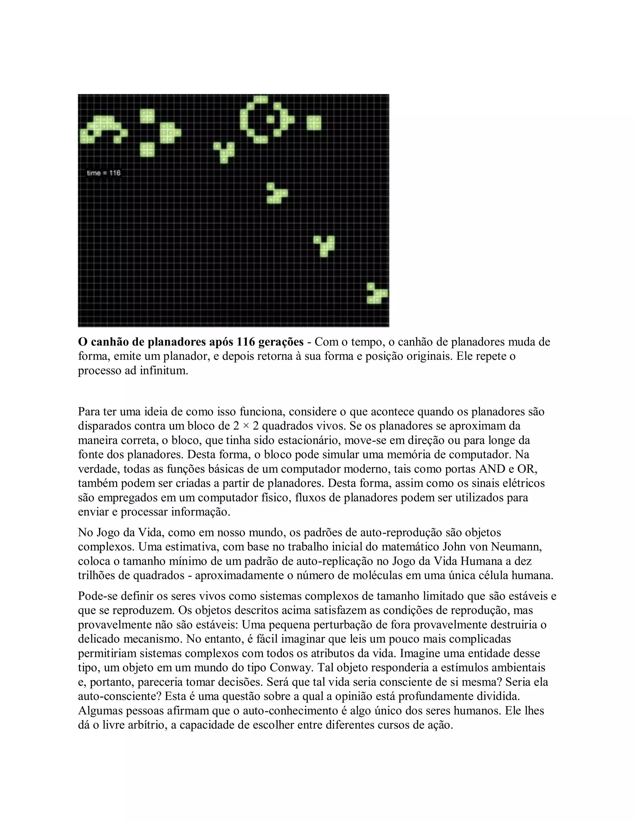 O canhão de planadores após 116 gerações - Com o tempo, o canhão de planadores muda de
forma, emite um planador, e depois retorna à sua forma e posição originais. Ele repete o
processo ad infinitum.
Para ter uma ideia de como isso funciona, considere o que acontece quando os planadores são
disparados contra um bloco de 2 × 2 quadrados vivos. Se os planadores se aproximam da
maneira correta, o bloco, que tinha sido estacionário, move-se em direção ou para longe da
fonte dos planadores. Desta forma, o bloco pode simular uma memória de computador. Na
verdade, todas as funções básicas de um computador moderno, tais como portas AND e OR,
também podem ser criadas a partir de planadores. Desta forma, assim como os sinais elétricos
são empregados em um computador físico, fluxos de planadores podem ser utilizados para
enviar e processar informação.
No Jogo da Vida, como em nosso mundo, os padrões de auto-reprodução são objetos
complexos. Uma estimativa, com base no trabalho inicial do matemático John von Neumann,
coloca o tamanho mínimo de um padrão de auto-replicação no Jogo da Vida Humana a dez
trilhões de quadrados - aproximadamente o número de moléculas em uma única célula humana.
Pode-se definir os seres vivos como sistemas complexos de tamanho limitado que são estáveis e
que se reproduzem. Os objetos descritos acima satisfazem as condições de reprodução, mas
provavelmente não são estáveis: Uma pequena perturbação de fora provavelmente destruiria o
delicado mecanismo. No entanto, é fácil imaginar que leis um pouco mais complicadas
permitiriam sistemas complexos com todos os atributos da vida. Imagine uma entidade desse
tipo, um objeto em um mundo do tipo Conway. Tal objeto responderia a estímulos ambientais
e, portanto, pareceria tomar decisões. Será que tal vida seria consciente de si mesma? Seria ela
auto-consciente? Esta é uma questão sobre a qual a opinião está profundamente dividida.
Algumas pessoas afirmam que o auto-conhecimento é algo único dos seres humanos. Ele lhes
dá o livre arbítrio, a capacidade de escolher entre diferentes cursos de ação.
 