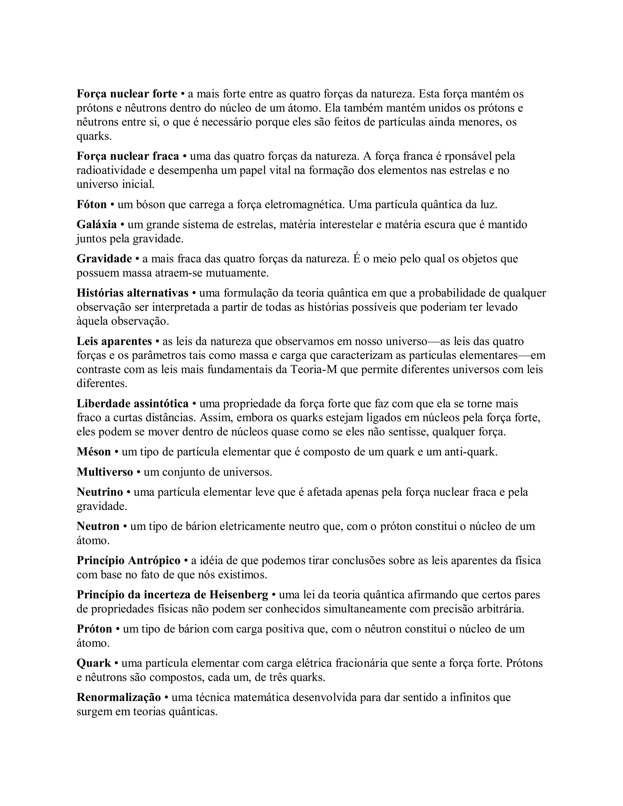 Força nuclear forte • a mais forte entre as quatro forças da natureza. Esta força mantém os
prótons e nêutrons dentro do núcleo de um átomo. Ela também mantém unidos os prótons e
nêutrons entre si, o que é necessário porque eles são feitos de partículas ainda menores, os
quarks.
Força nuclear fraca • uma das quatro forças da natureza. A força franca é rponsável pela
radioatividade e desempenha um papel vital na formação dos elementos nas estrelas e no
universo inicial.
Fóton • um bóson que carrega a força eletromagnética. Uma partícula quântica da luz.
Galáxia • um grande sistema de estrelas, matéria interestelar e matéria escura que é mantido
juntos pela gravidade.
Gravidade • a mais fraca das quatro forças da natureza. É o meio pelo qual os objetos que
possuem massa atraem-se mutuamente.
Histórias alternativas • uma formulação da teoria quântica em que a probabilidade de qualquer
observação ser interpretada a partir de todas as histórias possíveis que poderiam ter levado
àquela observação.
Leis aparentes • as leis da natureza que observamos em nosso universo—as leis das quatro
forças e os parâmetros tais como massa e carga que caracterizam as particulas elementares—em
contraste com as leis mais fundamentais da Teoria-M que permite diferentes universos com leis
diferentes.
Liberdade assintótica • uma propriedade da força forte que faz com que ela se torne mais
fraco a curtas distâncias. Assim, embora os quarks estejam ligados em núcleos pela força forte,
eles podem se mover dentro de núcleos quase como se eles não sentisse, qualquer força.
Méson • um tipo de partícula elementar que é composto de um quark e um anti-quark.
Multiverso • um conjunto de universos.
Neutrino • uma partícula elementar leve que é afetada apenas pela força nuclear fraca e pela
gravidade.
Neutron • um tipo de bárion eletricamente neutro que, com o próton constitui o núcleo de um
átomo.
Princípio Antrópico • a idéia de que podemos tirar conclusões sobre as leis aparentes da física
com base no fato de que nós existimos.
Princípio da incerteza de Heisenberg • uma lei da teoria quântica afirmando que certos pares
de propriedades físicas não podem ser conhecidos simultaneamente com precisão arbitrária.
Próton • um tipo de bárion com carga positiva que, com o nêutron constitui o núcleo de um
átomo.
Quark • uma partícula elementar com carga elétrica fracionária que sente a força forte. Prótons
e nêutrons são compostos, cada um, de três quarks.
Renormalização • uma técnica matemática desenvolvida para dar sentido a infinitos que
surgem em teorias quânticas.
 