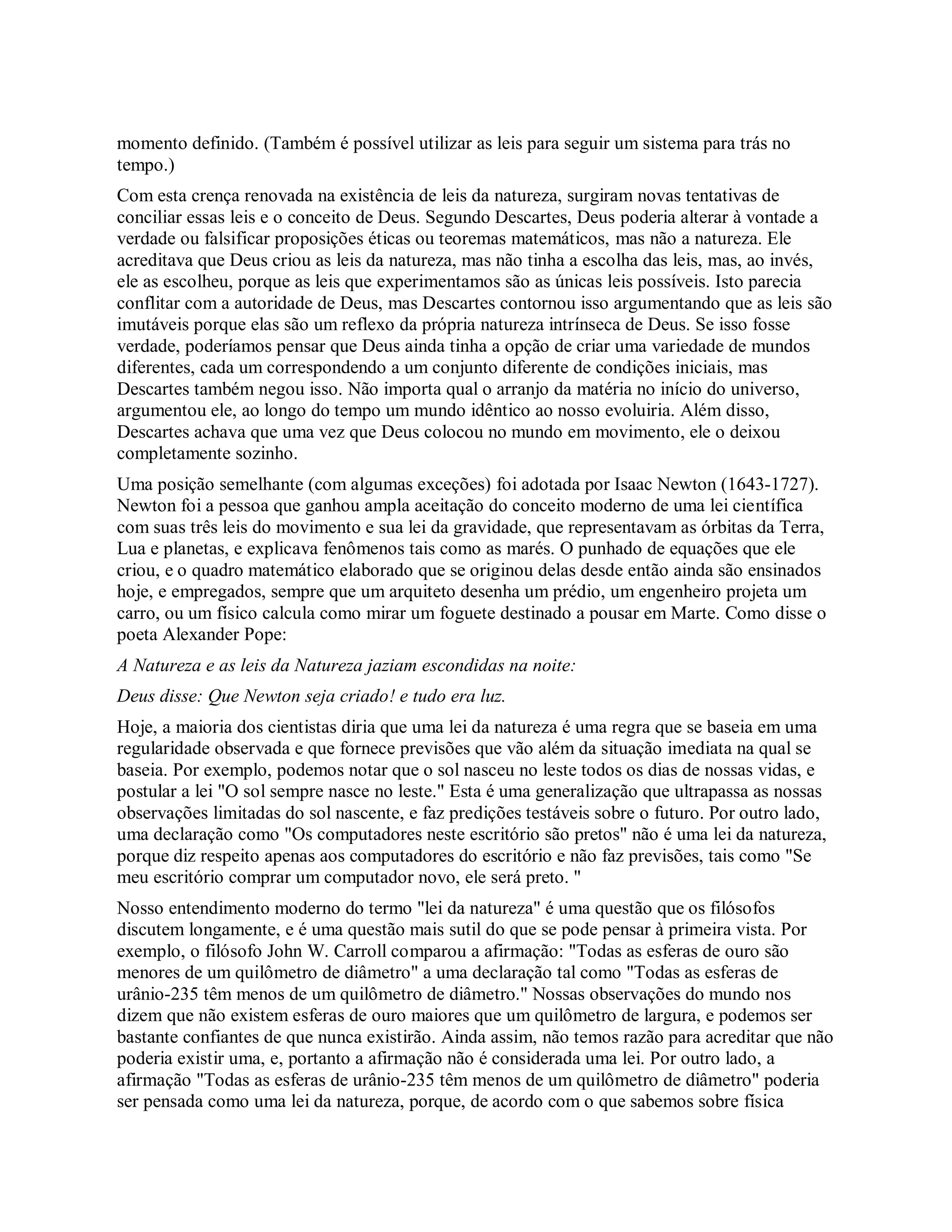 momento definido. (Também é possível utilizar as leis para seguir um sistema para trás no
tempo.)
Com esta crença renovada na existência de leis da natureza, surgiram novas tentativas de
conciliar essas leis e o conceito de Deus. Segundo Descartes, Deus poderia alterar à vontade a
verdade ou falsificar proposições éticas ou teoremas matemáticos, mas não a natureza. Ele
acreditava que Deus criou as leis da natureza, mas não tinha a escolha das leis, mas, ao invés,
ele as escolheu, porque as leis que experimentamos são as únicas leis possíveis. Isto parecia
conflitar com a autoridade de Deus, mas Descartes contornou isso argumentando que as leis são
imutáveis porque elas são um reflexo da própria natureza intrínseca de Deus. Se isso fosse
verdade, poderíamos pensar que Deus ainda tinha a opção de criar uma variedade de mundos
diferentes, cada um correspondendo a um conjunto diferente de condições iniciais, mas
Descartes também negou isso. Não importa qual o arranjo da matéria no início do universo,
argumentou ele, ao longo do tempo um mundo idêntico ao nosso evoluiria. Além disso,
Descartes achava que uma vez que Deus colocou no mundo em movimento, ele o deixou
completamente sozinho.
Uma posição semelhante (com algumas exceções) foi adotada por Isaac Newton (1643-1727).
Newton foi a pessoa que ganhou ampla aceitação do conceito moderno de uma lei científica
com suas três leis do movimento e sua lei da gravidade, que representavam as órbitas da Terra,
Lua e planetas, e explicava fenômenos tais como as marés. O punhado de equações que ele
criou, e o quadro matemático elaborado que se originou delas desde então ainda são ensinados
hoje, e empregados, sempre que um arquiteto desenha um prédio, um engenheiro projeta um
carro, ou um físico calcula como mirar um foguete destinado a pousar em Marte. Como disse o
poeta Alexander Pope:
A Natureza e as leis da Natureza jaziam escondidas na noite:
Deus disse: Que Newton seja criado! e tudo era luz.
Hoje, a maioria dos cientistas diria que uma lei da natureza é uma regra que se baseia em uma
regularidade observada e que fornece previsões que vão além da situação imediata na qual se
baseia. Por exemplo, podemos notar que o sol nasceu no leste todos os dias de nossas vidas, e
postular a lei "O sol sempre nasce no leste." Esta é uma generalização que ultrapassa as nossas
observações limitadas do sol nascente, e faz predições testáveis sobre o futuro. Por outro lado,
uma declaração como "Os computadores neste escritório são pretos" não é uma lei da natureza,
porque diz respeito apenas aos computadores do escritório e não faz previsões, tais como "Se
meu escritório comprar um computador novo, ele será preto. "
Nosso entendimento moderno do termo "lei da natureza" é uma questão que os filósofos
discutem longamente, e é uma questão mais sutil do que se pode pensar à primeira vista. Por
exemplo, o filósofo John W. Carroll comparou a afirmação: "Todas as esferas de ouro são
menores de um quilômetro de diâmetro" a uma declaração tal como "Todas as esferas de
urânio-235 têm menos de um quilômetro de diâmetro." Nossas observações do mundo nos
dizem que não existem esferas de ouro maiores que um quilômetro de largura, e podemos ser
bastante confiantes de que nunca existirão. Ainda assim, não temos razão para acreditar que não
poderia existir uma, e, portanto a afirmação não é considerada uma lei. Por outro lado, a
afirmação "Todas as esferas de urânio-235 têm menos de um quilômetro de diâmetro" poderia
ser pensada como uma lei da natureza, porque, de acordo com o que sabemos sobre física
 