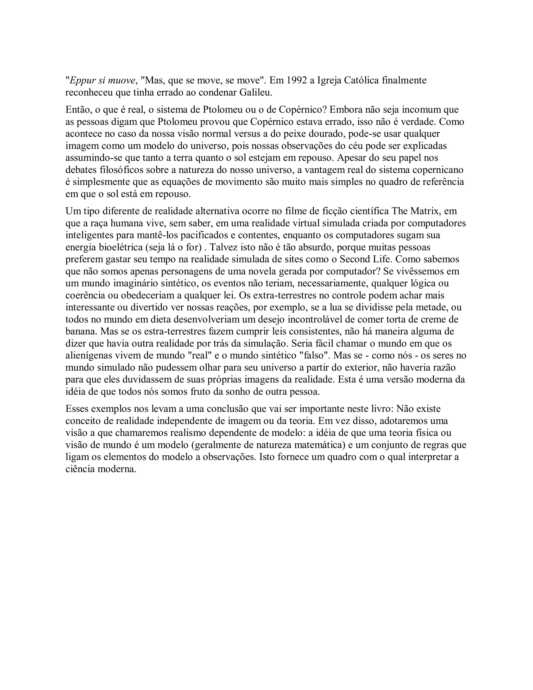 "Eppur si muove, "Mas, que se move, se move". Em 1992 a Igreja Católica finalmente
reconheceu que tinha errado ao condenar Galileu.
Então, o que é real, o sistema de Ptolomeu ou o de Copérnico? Embora não seja incomum que
as pessoas digam que Ptolomeu provou que Copérnico estava errado, isso não é verdade. Como
acontece no caso da nossa visão normal versus a do peixe dourado, pode-se usar qualquer
imagem como um modelo do universo, pois nossas observações do céu pode ser explicadas
assumindo-se que tanto a terra quanto o sol estejam em repouso. Apesar do seu papel nos
debates filosóficos sobre a natureza do nosso universo, a vantagem real do sistema copernicano
é simplesmente que as equações de movimento são muito mais simples no quadro de referência
em que o sol está em repouso.
Um tipo diferente de realidade alternativa ocorre no filme de ficção científica The Matrix, em
que a raça humana vive, sem saber, em uma realidade virtual simulada criada por computadores
inteligentes para mantê-los pacificados e contentes, enquanto os computadores sugam sua
energia bioelétrica (seja lá o for) . Talvez isto não é tão absurdo, porque muitas pessoas
preferem gastar seu tempo na realidade simulada de sites como o Second Life. Como sabemos
que não somos apenas personagens de uma novela gerada por computador? Se vivêssemos em
um mundo imaginário sintético, os eventos não teriam, necessariamente, qualquer lógica ou
coerência ou obedeceriam a qualquer lei. Os extra-terrestres no controle podem achar mais
interessante ou divertido ver nossas reações, por exemplo, se a lua se dividisse pela metade, ou
todos no mundo em dieta desenvolveriam um desejo incontrolável de comer torta de creme de
banana. Mas se os estra-terrestres fazem cumprir leis consistentes, não há maneira alguma de
dizer que havia outra realidade por trás da simulação. Seria fácil chamar o mundo em que os
alienígenas vivem de mundo "real" e o mundo sintético "falso". Mas se - como nós - os seres no
mundo simulado não pudessem olhar para seu universo a partir do exterior, não haveria razão
para que eles duvidassem de suas próprias imagens da realidade. Esta é uma versão moderna da
idéia de que todos nós somos fruto da sonho de outra pessoa.
Esses exemplos nos levam a uma conclusão que vai ser importante neste livro: Não existe
conceito de realidade independente de imagem ou da teoria. Em vez disso, adotaremos uma
visão a que chamaremos realismo dependente de modelo: a idéia de que uma teoria física ou
visão de mundo é um modelo (geralmente de natureza matemática) e um conjunto de regras que
ligam os elementos do modelo a observações. Isto fornece um quadro com o qual interpretar a
ciência moderna.
 