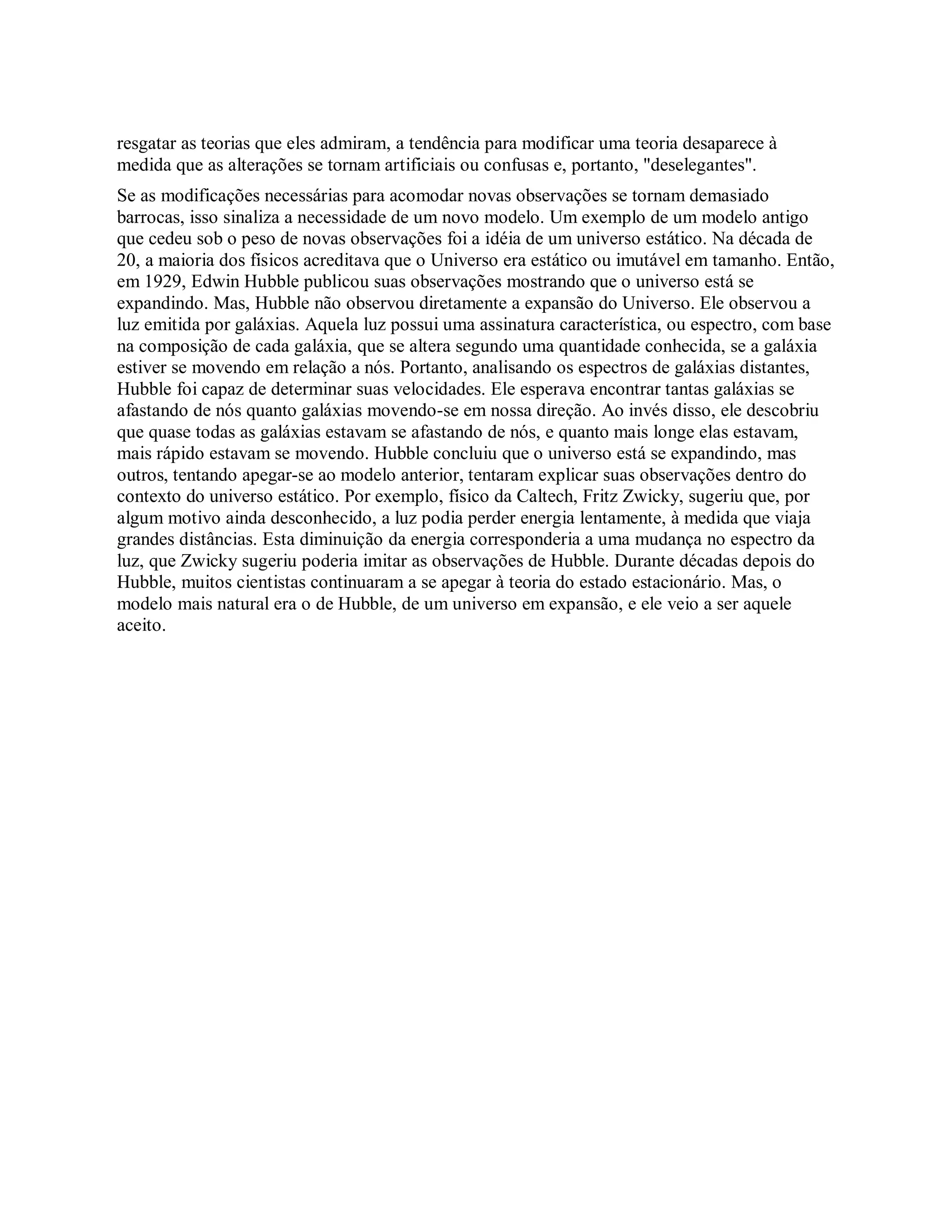 resgatar as teorias que eles admiram, a tendência para modificar uma teoria desaparece à
medida que as alterações se tornam artificiais ou confusas e, portanto, "deselegantes".
Se as modificações necessárias para acomodar novas observações se tornam demasiado
barrocas, isso sinaliza a necessidade de um novo modelo. Um exemplo de um modelo antigo
que cedeu sob o peso de novas observações foi a idéia de um universo estático. Na década de
20, a maioria dos físicos acreditava que o Universo era estático ou imutável em tamanho. Então,
em 1929, Edwin Hubble publicou suas observações mostrando que o universo está se
expandindo. Mas, Hubble não observou diretamente a expansão do Universo. Ele observou a
luz emitida por galáxias. Aquela luz possui uma assinatura característica, ou espectro, com base
na composição de cada galáxia, que se altera segundo uma quantidade conhecida, se a galáxia
estiver se movendo em relação a nós. Portanto, analisando os espectros de galáxias distantes,
Hubble foi capaz de determinar suas velocidades. Ele esperava encontrar tantas galáxias se
afastando de nós quanto galáxias movendo-se em nossa direção. Ao invés disso, ele descobriu
que quase todas as galáxias estavam se afastando de nós, e quanto mais longe elas estavam,
mais rápido estavam se movendo. Hubble concluiu que o universo está se expandindo, mas
outros, tentando apegar-se ao modelo anterior, tentaram explicar suas observações dentro do
contexto do universo estático. Por exemplo, físico da Caltech, Fritz Zwicky, sugeriu que, por
algum motivo ainda desconhecido, a luz podia perder energia lentamente, à medida que viaja
grandes distâncias. Esta diminuição da energia corresponderia a uma mudança no espectro da
luz, que Zwicky sugeriu poderia imitar as observações de Hubble. Durante décadas depois do
Hubble, muitos cientistas continuaram a se apegar à teoria do estado estacionário. Mas, o
modelo mais natural era o de Hubble, de um universo em expansão, e ele veio a ser aquele
aceito.
 