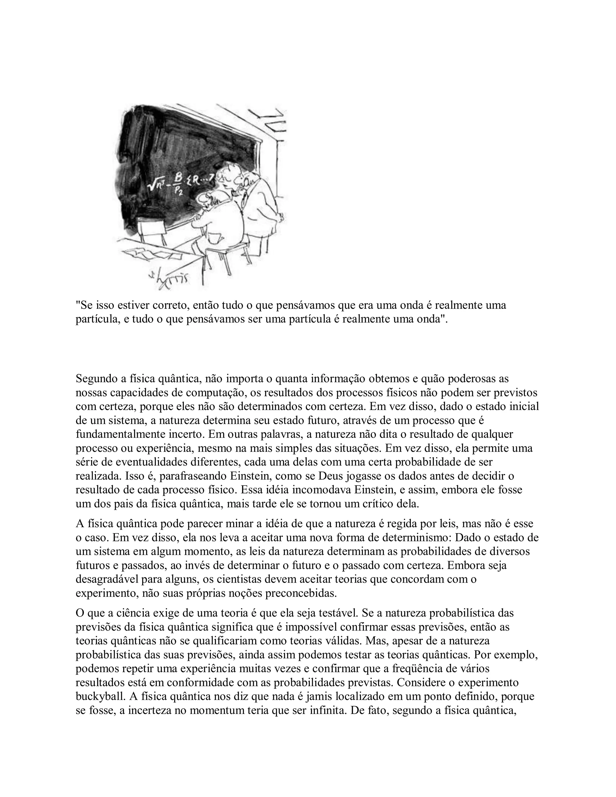 "Se isso estiver correto, então tudo o que pensávamos que era uma onda é realmente uma
partícula, e tudo o que pensávamos ser uma partícula é realmente uma onda".
Segundo a física quântica, não importa o quanta informação obtemos e quão poderosas as
nossas capacidades de computação, os resultados dos processos físicos não podem ser previstos
com certeza, porque eles não são determinados com certeza. Em vez disso, dado o estado inicial
de um sistema, a natureza determina seu estado futuro, através de um processo que é
fundamentalmente incerto. Em outras palavras, a natureza não dita o resultado de qualquer
processo ou experiência, mesmo na mais simples das situações. Em vez disso, ela permite uma
série de eventualidades diferentes, cada uma delas com uma certa probabilidade de ser
realizada. Isso é, parafraseando Einstein, como se Deus jogasse os dados antes de decidir o
resultado de cada processo físico. Essa idéia incomodava Einstein, e assim, embora ele fosse
um dos pais da física quântica, mais tarde ele se tornou um crítico dela.
A física quântica pode parecer minar a idéia de que a natureza é regida por leis, mas não é esse
o caso. Em vez disso, ela nos leva a aceitar uma nova forma de determinismo: Dado o estado de
um sistema em algum momento, as leis da natureza determinam as probabilidades de diversos
futuros e passados, ao invés de determinar o futuro e o passado com certeza. Embora seja
desagradável para alguns, os cientistas devem aceitar teorias que concordam com o
experimento, não suas próprias noções preconcebidas.
O que a ciência exige de uma teoria é que ela seja testável. Se a natureza probabilística das
previsões da física quântica significa que é impossível confirmar essas previsões, então as
teorias quânticas não se qualificariam como teorias válidas. Mas, apesar de a natureza
probabilística das suas previsões, ainda assim podemos testar as teorias quânticas. Por exemplo,
podemos repetir uma experiência muitas vezes e confirmar que a freqüência de vários
resultados está em conformidade com as probabilidades previstas. Considere o experimento
buckyball. A física quântica nos diz que nada é jamis localizado em um ponto definido, porque
se fosse, a incerteza no momentum teria que ser infinita. De fato, segundo a física quântica,
 
