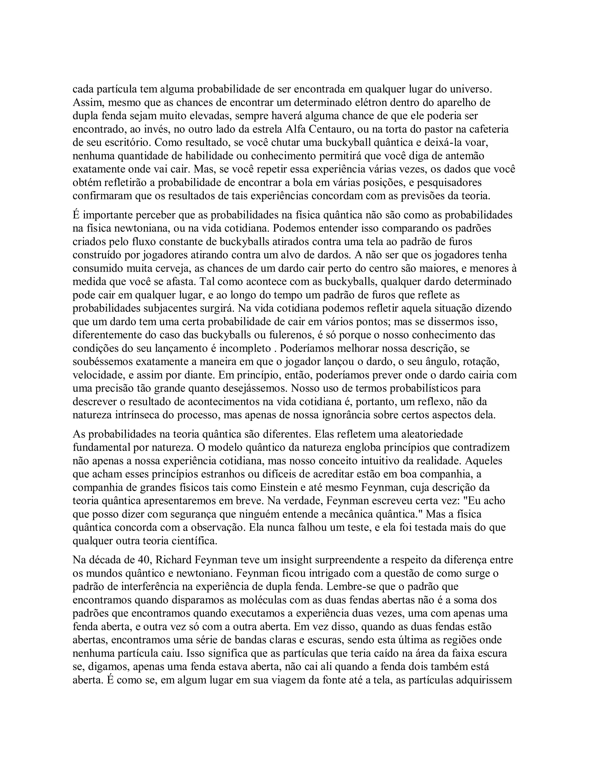 cada partícula tem alguma probabilidade de ser encontrada em qualquer lugar do universo.
Assim, mesmo que as chances de encontrar um determinado elétron dentro do aparelho de
dupla fenda sejam muito elevadas, sempre haverá alguma chance de que ele poderia ser
encontrado, ao invés, no outro lado da estrela Alfa Centauro, ou na torta do pastor na cafeteria
de seu escritório. Como resultado, se você chutar uma buckyball quântica e deixá-la voar,
nenhuma quantidade de habilidade ou conhecimento permitirá que você diga de antemão
exatamente onde vai cair. Mas, se você repetir essa experiência várias vezes, os dados que você
obtém refletirão a probabilidade de encontrar a bola em várias posições, e pesquisadores
confirmaram que os resultados de tais experiências concordam com as previsões da teoria.
É importante perceber que as probabilidades na física quântica não são como as probabilidades
na física newtoniana, ou na vida cotidiana. Podemos entender isso comparando os padrões
criados pelo fluxo constante de buckyballs atirados contra uma tela ao padrão de furos
construído por jogadores atirando contra um alvo de dardos. A não ser que os jogadores tenha
consumido muita cerveja, as chances de um dardo cair perto do centro são maiores, e menores à
medida que você se afasta. Tal como acontece com as buckyballs, qualquer dardo determinado
pode cair em qualquer lugar, e ao longo do tempo um padrão de furos que reflete as
probabilidades subjacentes surgirá. Na vida cotidiana podemos refletir aquela situação dizendo
que um dardo tem uma certa probabilidade de cair em vários pontos; mas se dissermos isso,
diferentemente do caso das buckyballs ou fulerenos, é só porque o nosso conhecimento das
condições do seu lançamento é incompleto . Poderíamos melhorar nossa descrição, se
soubéssemos exatamente a maneira em que o jogador lançou o dardo, o seu ângulo, rotação,
velocidade, e assim por diante. Em princípio, então, poderíamos prever onde o dardo cairia com
uma precisão tão grande quanto desejássemos. Nosso uso de termos probabilísticos para
descrever o resultado de acontecimentos na vida cotidiana é, portanto, um reflexo, não da
natureza intrínseca do processo, mas apenas de nossa ignorância sobre certos aspectos dela.
As probabilidades na teoria quântica são diferentes. Elas refletem uma aleatoriedade
fundamental por natureza. O modelo quântico da natureza engloba princípios que contradizem
não apenas a nossa experiência cotidiana, mas nosso conceito intuitivo da realidade. Aqueles
que acham esses princípios estranhos ou difíceis de acreditar estão em boa companhia, a
companhia de grandes físicos tais como Einstein e até mesmo Feynman, cuja descrição da
teoria quântica apresentaremos em breve. Na verdade, Feynman escreveu certa vez: "Eu acho
que posso dizer com segurança que ninguém entende a mecânica quântica." Mas a física
quântica concorda com a observação. Ela nunca falhou um teste, e ela foi testada mais do que
qualquer outra teoria científica.
Na década de 40, Richard Feynman teve um insight surpreendente a respeito da diferença entre
os mundos quântico e newtoniano. Feynman ficou intrigado com a questão de como surge o
padrão de interferência na experiência de dupla fenda. Lembre-se que o padrão que
encontramos quando disparamos as moléculas com as duas fendas abertas não é a soma dos
padrões que encontramos quando executamos a experiência duas vezes, uma com apenas uma
fenda aberta, e outra vez só com a outra aberta. Em vez disso, quando as duas fendas estão
abertas, encontramos uma série de bandas claras e escuras, sendo esta última as regiões onde
nenhuma partícula caiu. Isso significa que as partículas que teria caído na área da faixa escura
se, digamos, apenas uma fenda estava aberta, não cai ali quando a fenda dois também está
aberta. É como se, em algum lugar em sua viagem da fonte até a tela, as partículas adquirissem
 