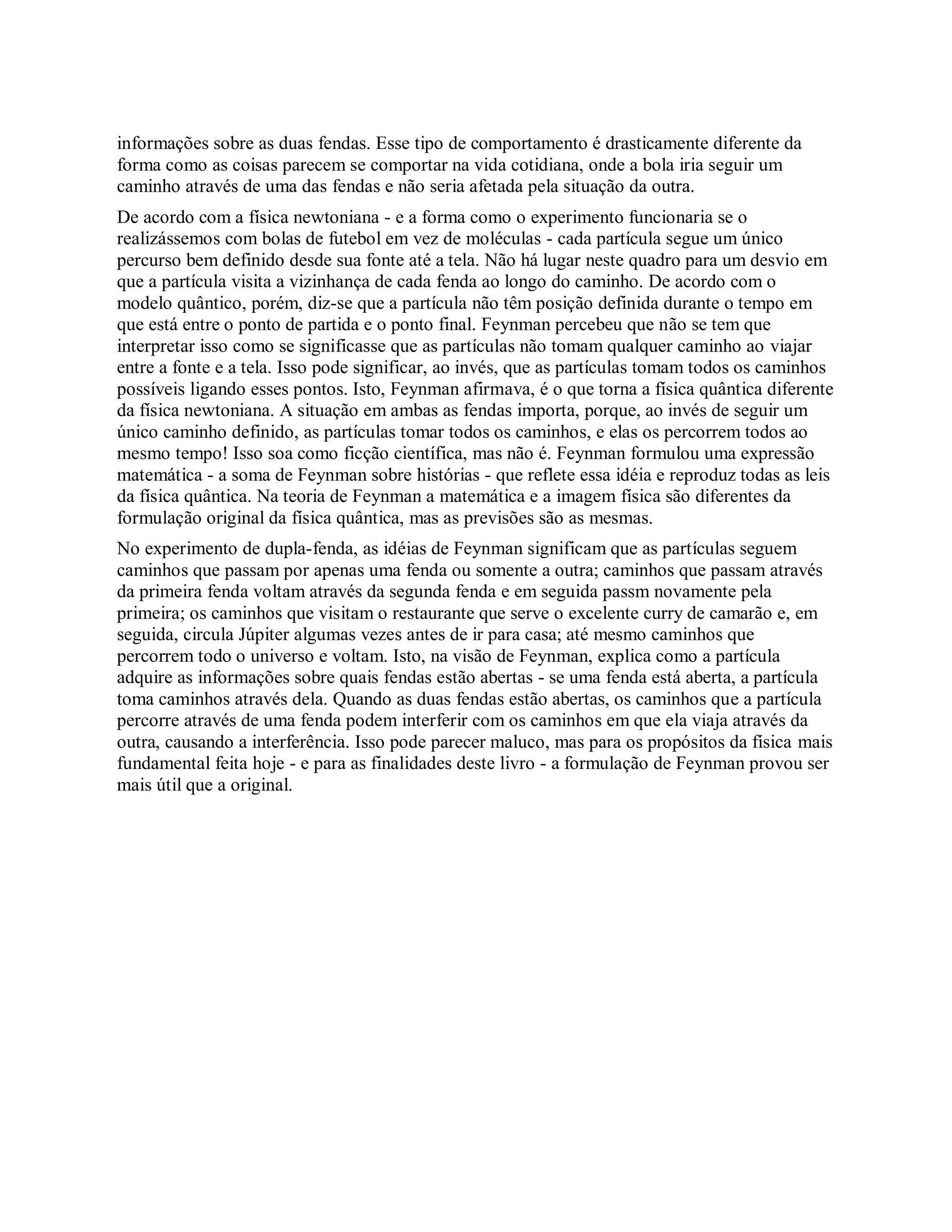informações sobre as duas fendas. Esse tipo de comportamento é drasticamente diferente da
forma como as coisas parecem se comportar na vida cotidiana, onde a bola iria seguir um
caminho através de uma das fendas e não seria afetada pela situação da outra.
De acordo com a física newtoniana - e a forma como o experimento funcionaria se o
realizássemos com bolas de futebol em vez de moléculas - cada partícula segue um único
percurso bem definido desde sua fonte até a tela. Não há lugar neste quadro para um desvio em
que a partícula visita a vizinhança de cada fenda ao longo do caminho. De acordo com o
modelo quântico, porém, diz-se que a partícula não têm posição definida durante o tempo em
que está entre o ponto de partida e o ponto final. Feynman percebeu que não se tem que
interpretar isso como se significasse que as partículas não tomam qualquer caminho ao viajar
entre a fonte e a tela. Isso pode significar, ao invés, que as partículas tomam todos os caminhos
possíveis ligando esses pontos. Isto, Feynman afirmava, é o que torna a física quântica diferente
da física newtoniana. A situação em ambas as fendas importa, porque, ao invés de seguir um
único caminho definido, as partículas tomar todos os caminhos, e elas os percorrem todos ao
mesmo tempo! Isso soa como ficção científica, mas não é. Feynman formulou uma expressão
matemática - a soma de Feynman sobre histórias - que reflete essa idéia e reproduz todas as leis
da física quântica. Na teoria de Feynman a matemática e a imagem física são diferentes da
formulação original da física quântica, mas as previsões são as mesmas.
No experimento de dupla-fenda, as idéias de Feynman significam que as partículas seguem
caminhos que passam por apenas uma fenda ou somente a outra; caminhos que passam através
da primeira fenda voltam através da segunda fenda e em seguida passm novamente pela
primeira; os caminhos que visitam o restaurante que serve o excelente curry de camarão e, em
seguida, circula Júpiter algumas vezes antes de ir para casa; até mesmo caminhos que
percorrem todo o universo e voltam. Isto, na visão de Feynman, explica como a partícula
adquire as informações sobre quais fendas estão abertas - se uma fenda está aberta, a partícula
toma caminhos através dela. Quando as duas fendas estão abertas, os caminhos que a partícula
percorre através de uma fenda podem interferir com os caminhos em que ela viaja através da
outra, causando a interferência. Isso pode parecer maluco, mas para os propósitos da física mais
fundamental feita hoje - e para as finalidades deste livro - a formulação de Feynman provou ser
mais útil que a original.
 