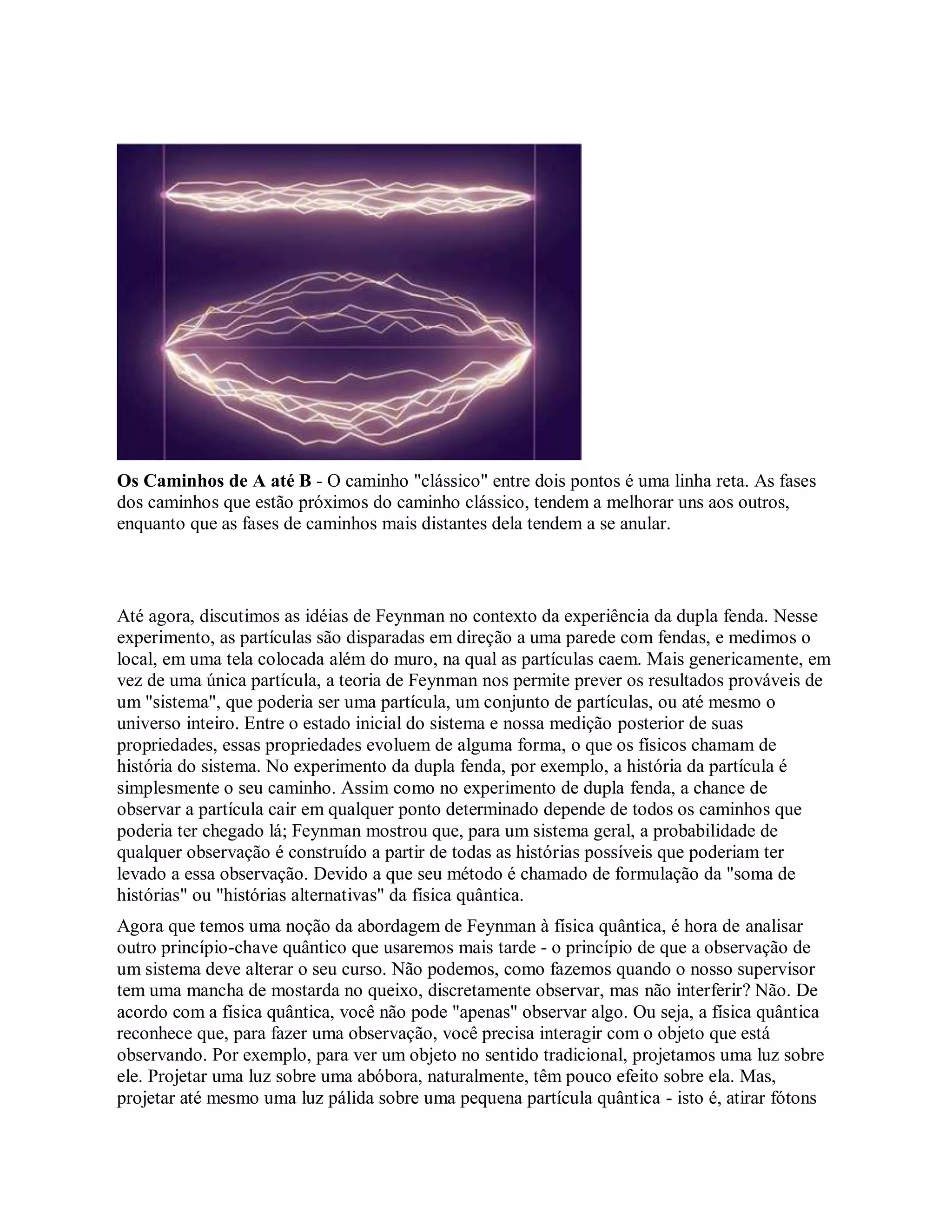 Os Caminhos de A até B - O caminho "clássico" entre dois pontos é uma linha reta. As fases
dos caminhos que estão próximos do caminho clássico, tendem a melhorar uns aos outros,
enquanto que as fases de caminhos mais distantes dela tendem a se anular.
Até agora, discutimos as idéias de Feynman no contexto da experiência da dupla fenda. Nesse
experimento, as partículas são disparadas em direção a uma parede com fendas, e medimos o
local, em uma tela colocada além do muro, na qual as partículas caem. Mais genericamente, em
vez de uma única partícula, a teoria de Feynman nos permite prever os resultados prováveis de
um "sistema", que poderia ser uma partícula, um conjunto de partículas, ou até mesmo o
universo inteiro. Entre o estado inicial do sistema e nossa medição posterior de suas
propriedades, essas propriedades evoluem de alguma forma, o que os físicos chamam de
história do sistema. No experimento da dupla fenda, por exemplo, a história da partícula é
simplesmente o seu caminho. Assim como no experimento de dupla fenda, a chance de
observar a partícula cair em qualquer ponto determinado depende de todos os caminhos que
poderia ter chegado lá; Feynman mostrou que, para um sistema geral, a probabilidade de
qualquer observação é construído a partir de todas as histórias possíveis que poderiam ter
levado a essa observação. Devido a que seu método é chamado de formulação da "soma de
histórias" ou "histórias alternativas" da física quântica.
Agora que temos uma noção da abordagem de Feynman à física quântica, é hora de analisar
outro princípio-chave quântico que usaremos mais tarde - o princípio de que a observação de
um sistema deve alterar o seu curso. Não podemos, como fazemos quando o nosso supervisor
tem uma mancha de mostarda no queixo, discretamente observar, mas não interferir? Não. De
acordo com a física quântica, você não pode "apenas" observar algo. Ou seja, a física quântica
reconhece que, para fazer uma observação, você precisa interagir com o objeto que está
observando. Por exemplo, para ver um objeto no sentido tradicional, projetamos uma luz sobre
ele. Projetar uma luz sobre uma abóbora, naturalmente, têm pouco efeito sobre ela. Mas,
projetar até mesmo uma luz pálida sobre uma pequena partícula quântica - isto é, atirar fótons
 