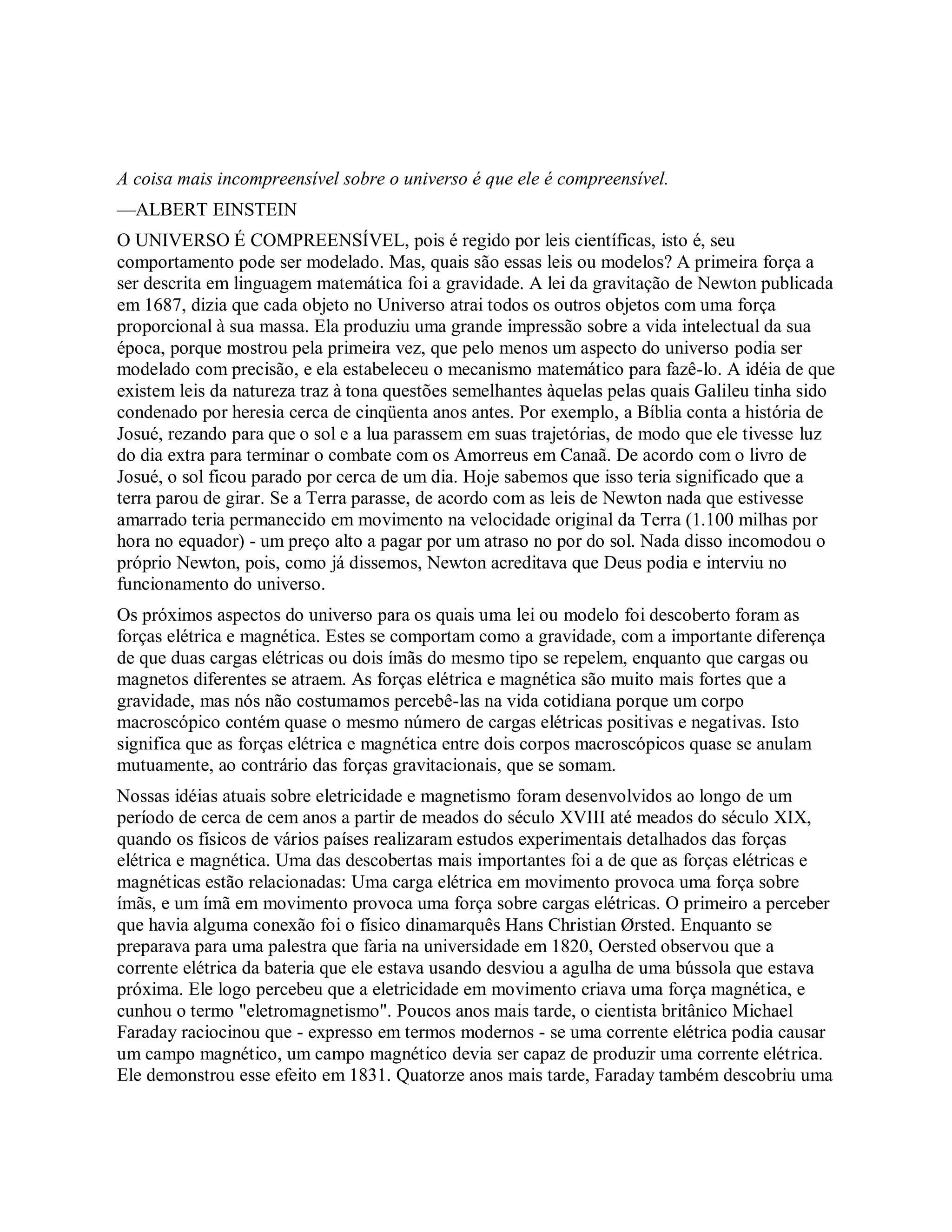 A coisa mais incompreensível sobre o universo é que ele é compreensível.
—ALBERT EINSTEIN
O UNIVERSO É COMPREENSÍVEL, pois é regido por leis científicas, isto é, seu
comportamento pode ser modelado. Mas, quais são essas leis ou modelos? A primeira força a
ser descrita em linguagem matemática foi a gravidade. A lei da gravitação de Newton publicada
em 1687, dizia que cada objeto no Universo atrai todos os outros objetos com uma força
proporcional à sua massa. Ela produziu uma grande impressão sobre a vida intelectual da sua
época, porque mostrou pela primeira vez, que pelo menos um aspecto do universo podia ser
modelado com precisão, e ela estabeleceu o mecanismo matemático para fazê-lo. A idéia de que
existem leis da natureza traz à tona questões semelhantes àquelas pelas quais Galileu tinha sido
condenado por heresia cerca de cinqüenta anos antes. Por exemplo, a Bíblia conta a história de
Josué, rezando para que o sol e a lua parassem em suas trajetórias, de modo que ele tivesse luz
do dia extra para terminar o combate com os Amorreus em Canaã. De acordo com o livro de
Josué, o sol ficou parado por cerca de um dia. Hoje sabemos que isso teria significado que a
terra parou de girar. Se a Terra parasse, de acordo com as leis de Newton nada que estivesse
amarrado teria permanecido em movimento na velocidade original da Terra (1.100 milhas por
hora no equador) - um preço alto a pagar por um atraso no por do sol. Nada disso incomodou o
próprio Newton, pois, como já dissemos, Newton acreditava que Deus podia e interviu no
funcionamento do universo.
Os próximos aspectos do universo para os quais uma lei ou modelo foi descoberto foram as
forças elétrica e magnética. Estes se comportam como a gravidade, com a importante diferença
de que duas cargas elétricas ou dois ímãs do mesmo tipo se repelem, enquanto que cargas ou
magnetos diferentes se atraem. As forças elétrica e magnética são muito mais fortes que a
gravidade, mas nós não costumamos percebê-las na vida cotidiana porque um corpo
macroscópico contém quase o mesmo número de cargas elétricas positivas e negativas. Isto
significa que as forças elétrica e magnética entre dois corpos macroscópicos quase se anulam
mutuamente, ao contrário das forças gravitacionais, que se somam.
Nossas idéias atuais sobre eletricidade e magnetismo foram desenvolvidos ao longo de um
período de cerca de cem anos a partir de meados do século XVIII até meados do século XIX,
quando os físicos de vários países realizaram estudos experimentais detalhados das forças
elétrica e magnética. Uma das descobertas mais importantes foi a de que as forças elétricas e
magnéticas estão relacionadas: Uma carga elétrica em movimento provoca uma força sobre
ímãs, e um ímã em movimento provoca uma força sobre cargas elétricas. O primeiro a perceber
que havia alguma conexão foi o físico dinamarquês Hans Christian Ørsted. Enquanto se
preparava para uma palestra que faria na universidade em 1820, Oersted observou que a
corrente elétrica da bateria que ele estava usando desviou a agulha de uma bússola que estava
próxima. Ele logo percebeu que a eletricidade em movimento criava uma força magnética, e
cunhou o termo "eletromagnetismo". Poucos anos mais tarde, o cientista britânico Michael
Faraday raciocinou que - expresso em termos modernos - se uma corrente elétrica podia causar
um campo magnético, um campo magnético devia ser capaz de produzir uma corrente elétrica.
Ele demonstrou esse efeito em 1831. Quatorze anos mais tarde, Faraday também descobriu uma
 