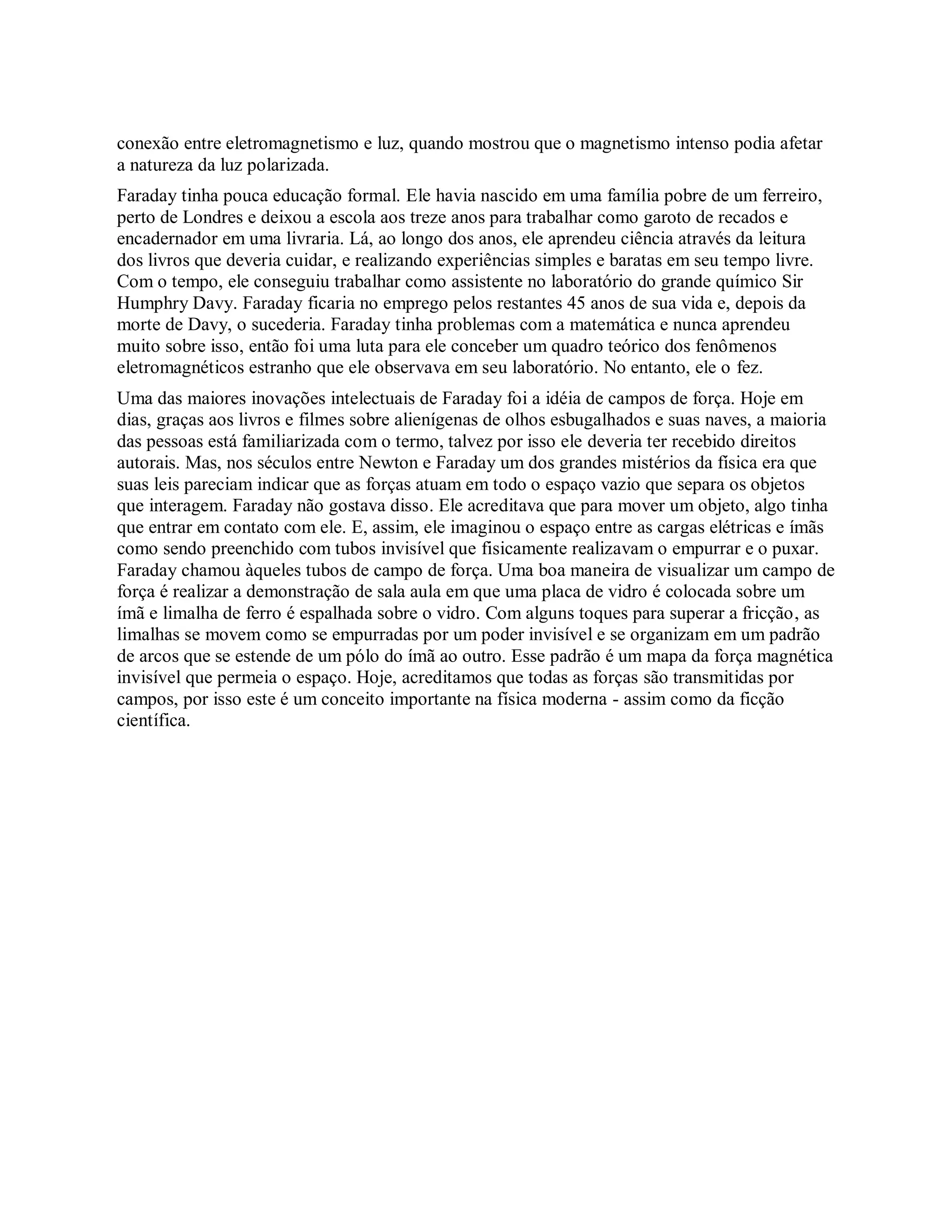 conexão entre eletromagnetismo e luz, quando mostrou que o magnetismo intenso podia afetar
a natureza da luz polarizada.
Faraday tinha pouca educação formal. Ele havia nascido em uma família pobre de um ferreiro,
perto de Londres e deixou a escola aos treze anos para trabalhar como garoto de recados e
encadernador em uma livraria. Lá, ao longo dos anos, ele aprendeu ciência através da leitura
dos livros que deveria cuidar, e realizando experiências simples e baratas em seu tempo livre.
Com o tempo, ele conseguiu trabalhar como assistente no laboratório do grande químico Sir
Humphry Davy. Faraday ficaria no emprego pelos restantes 45 anos de sua vida e, depois da
morte de Davy, o sucederia. Faraday tinha problemas com a matemática e nunca aprendeu
muito sobre isso, então foi uma luta para ele conceber um quadro teórico dos fenômenos
eletromagnéticos estranho que ele observava em seu laboratório. No entanto, ele o fez.
Uma das maiores inovações intelectuais de Faraday foi a idéia de campos de força. Hoje em
dias, graças aos livros e filmes sobre alienígenas de olhos esbugalhados e suas naves, a maioria
das pessoas está familiarizada com o termo, talvez por isso ele deveria ter recebido direitos
autorais. Mas, nos séculos entre Newton e Faraday um dos grandes mistérios da física era que
suas leis pareciam indicar que as forças atuam em todo o espaço vazio que separa os objetos
que interagem. Faraday não gostava disso. Ele acreditava que para mover um objeto, algo tinha
que entrar em contato com ele. E, assim, ele imaginou o espaço entre as cargas elétricas e ímãs
como sendo preenchido com tubos invisível que fisicamente realizavam o empurrar e o puxar.
Faraday chamou àqueles tubos de campo de força. Uma boa maneira de visualizar um campo de
força é realizar a demonstração de sala aula em que uma placa de vidro é colocada sobre um
ímã e limalha de ferro é espalhada sobre o vidro. Com alguns toques para superar a fricção, as
limalhas se movem como se empurradas por um poder invisível e se organizam em um padrão
de arcos que se estende de um pólo do ímã ao outro. Esse padrão é um mapa da força magnética
invisível que permeia o espaço. Hoje, acreditamos que todas as forças são transmitidas por
campos, por isso este é um conceito importante na física moderna - assim como da ficção
científica.
 