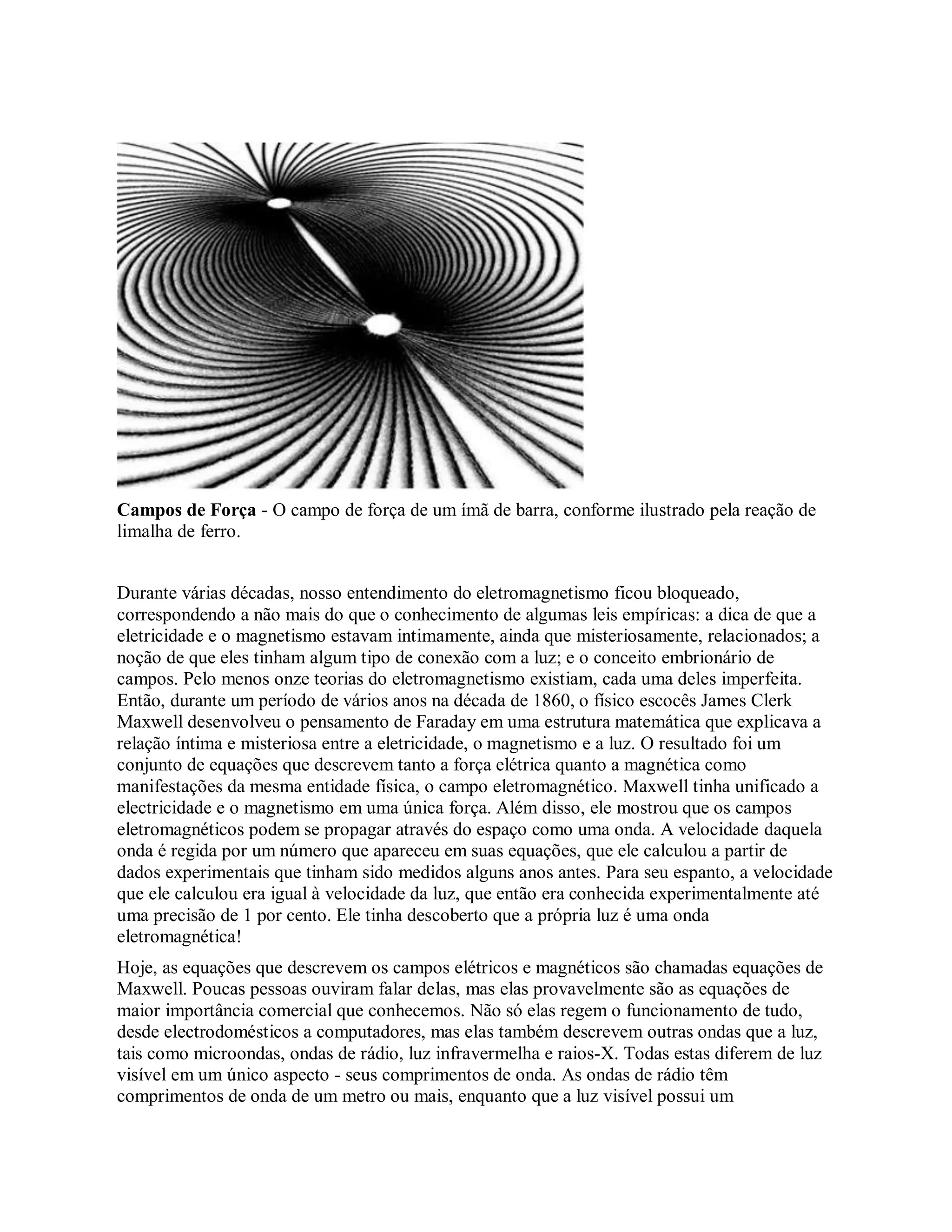 Campos de Força - O campo de força de um ímã de barra, conforme ilustrado pela reação de
limalha de ferro.
Durante várias décadas, nosso entendimento do eletromagnetismo ficou bloqueado,
correspondendo a não mais do que o conhecimento de algumas leis empíricas: a dica de que a
eletricidade e o magnetismo estavam intimamente, ainda que misteriosamente, relacionados; a
noção de que eles tinham algum tipo de conexão com a luz; e o conceito embrionário de
campos. Pelo menos onze teorias do eletromagnetismo existiam, cada uma deles imperfeita.
Então, durante um período de vários anos na década de 1860, o físico escocês James Clerk
Maxwell desenvolveu o pensamento de Faraday em uma estrutura matemática que explicava a
relação íntima e misteriosa entre a eletricidade, o magnetismo e a luz. O resultado foi um
conjunto de equações que descrevem tanto a força elétrica quanto a magnética como
manifestações da mesma entidade física, o campo eletromagnético. Maxwell tinha unificado a
electricidade e o magnetismo em uma única força. Além disso, ele mostrou que os campos
eletromagnéticos podem se propagar através do espaço como uma onda. A velocidade daquela
onda é regida por um número que apareceu em suas equações, que ele calculou a partir de
dados experimentais que tinham sido medidos alguns anos antes. Para seu espanto, a velocidade
que ele calculou era igual à velocidade da luz, que então era conhecida experimentalmente até
uma precisão de 1 por cento. Ele tinha descoberto que a própria luz é uma onda
eletromagnética!
Hoje, as equações que descrevem os campos elétricos e magnéticos são chamadas equações de
Maxwell. Poucas pessoas ouviram falar delas, mas elas provavelmente são as equações de
maior importância comercial que conhecemos. Não só elas regem o funcionamento de tudo,
desde electrodomésticos a computadores, mas elas também descrevem outras ondas que a luz,
tais como microondas, ondas de rádio, luz infravermelha e raios-X. Todas estas diferem de luz
visível em um único aspecto - seus comprimentos de onda. As ondas de rádio têm
comprimentos de onda de um metro ou mais, enquanto que a luz visível possui um
 