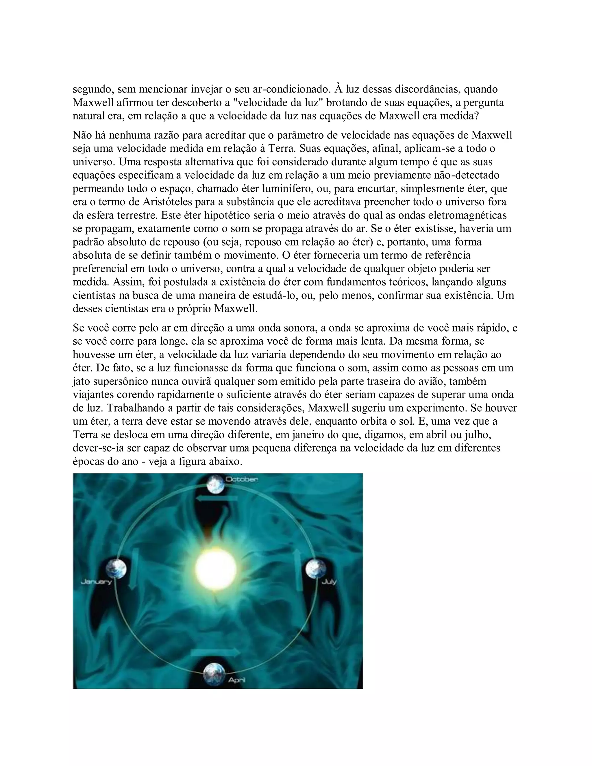 segundo, sem mencionar invejar o seu ar-condicionado. À luz dessas discordâncias, quando
Maxwell afirmou ter descoberto a "velocidade da luz" brotando de suas equações, a pergunta
natural era, em relação a que a velocidade da luz nas equações de Maxwell era medida?
Não há nenhuma razão para acreditar que o parâmetro de velocidade nas equações de Maxwell
seja uma velocidade medida em relação à Terra. Suas equações, afinal, aplicam-se a todo o
universo. Uma resposta alternativa que foi considerado durante algum tempo é que as suas
equações especificam a velocidade da luz em relação a um meio previamente não-detectado
permeando todo o espaço, chamado éter luminífero, ou, para encurtar, simplesmente éter, que
era o termo de Aristóteles para a substância que ele acreditava preencher todo o universo fora
da esfera terrestre. Este éter hipotético seria o meio através do qual as ondas eletromagnéticas
se propagam, exatamente como o som se propaga através do ar. Se o éter existisse, haveria um
padrão absoluto de repouso (ou seja, repouso em relação ao éter) e, portanto, uma forma
absoluta de se definir também o movimento. O éter forneceria um termo de referência
preferencial em todo o universo, contra a qual a velocidade de qualquer objeto poderia ser
medida. Assim, foi postulada a existência do éter com fundamentos teóricos, lançando alguns
cientistas na busca de uma maneira de estudá-lo, ou, pelo menos, confirmar sua existência. Um
desses cientistas era o próprio Maxwell.
Se você corre pelo ar em direção a uma onda sonora, a onda se aproxima de você mais rápido, e
se você corre para longe, ela se aproxima você de forma mais lenta. Da mesma forma, se
houvesse um éter, a velocidade da luz variaria dependendo do seu movimento em relação ao
éter. De fato, se a luz funcionasse da forma que funciona o som, assim como as pessoas em um
jato supersônico nunca ouvirã qualquer som emitido pela parte traseira do avião, também
viajantes corendo rapidamente o suficiente através do éter seriam capazes de superar uma onda
de luz. Trabalhando a partir de tais considerações, Maxwell sugeriu um experimento. Se houver
um éter, a terra deve estar se movendo através dele, enquanto orbita o sol. E, uma vez que a
Terra se desloca em uma direção diferente, em janeiro do que, digamos, em abril ou julho,
dever-se-ia ser capaz de observar uma pequena diferença na velocidade da luz em diferentes
épocas do ano - veja a figura abaixo.
 