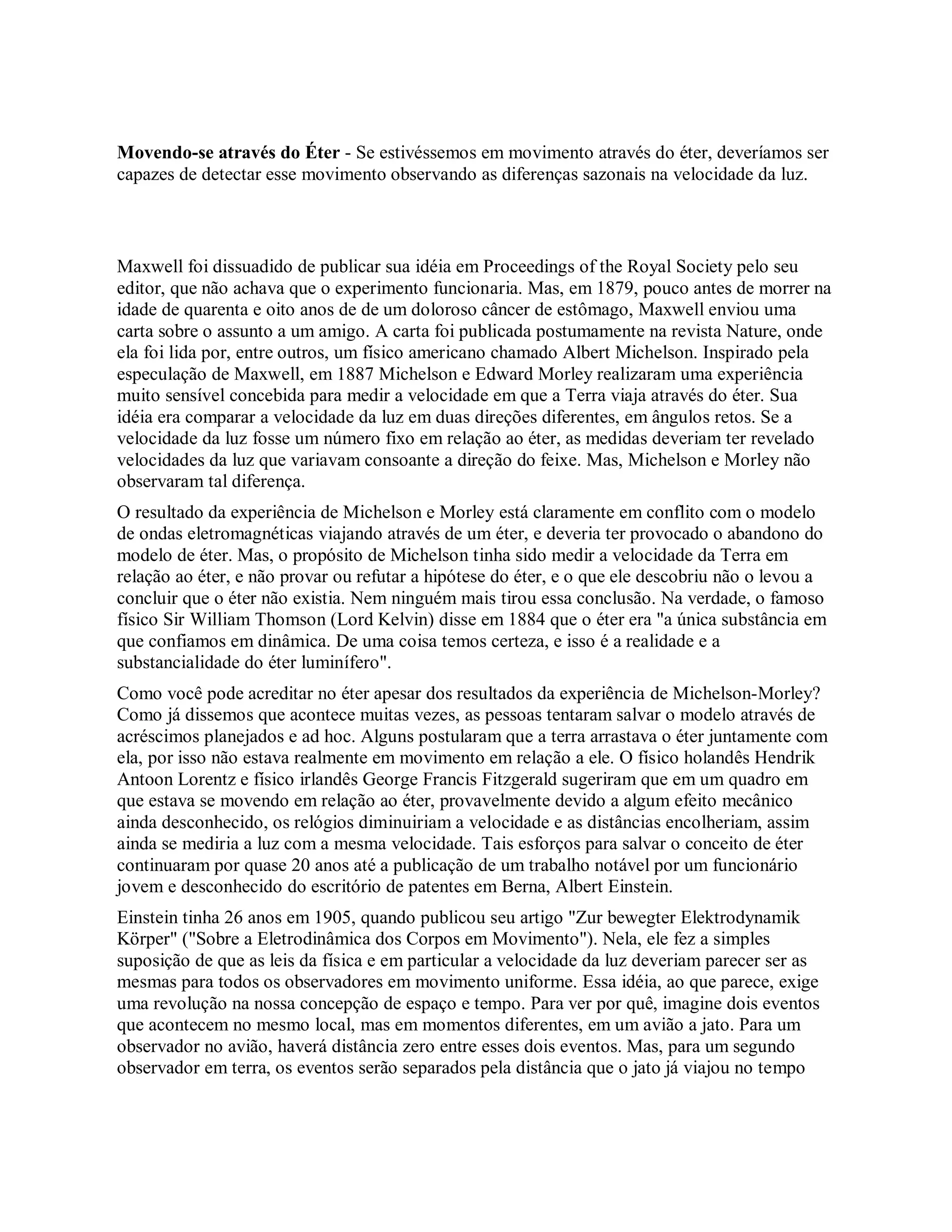 Movendo-se através do Éter - Se estivéssemos em movimento através do éter, deveríamos ser
capazes de detectar esse movimento observando as diferenças sazonais na velocidade da luz.
Maxwell foi dissuadido de publicar sua idéia em Proceedings of the Royal Society pelo seu
editor, que não achava que o experimento funcionaria. Mas, em 1879, pouco antes de morrer na
idade de quarenta e oito anos de de um doloroso câncer de estômago, Maxwell enviou uma
carta sobre o assunto a um amigo. A carta foi publicada postumamente na revista Nature, onde
ela foi lida por, entre outros, um físico americano chamado Albert Michelson. Inspirado pela
especulação de Maxwell, em 1887 Michelson e Edward Morley realizaram uma experiência
muito sensível concebida para medir a velocidade em que a Terra viaja através do éter. Sua
idéia era comparar a velocidade da luz em duas direções diferentes, em ângulos retos. Se a
velocidade da luz fosse um número fixo em relação ao éter, as medidas deveriam ter revelado
velocidades da luz que variavam consoante a direção do feixe. Mas, Michelson e Morley não
observaram tal diferença.
O resultado da experiência de Michelson e Morley está claramente em conflito com o modelo
de ondas eletromagnéticas viajando através de um éter, e deveria ter provocado o abandono do
modelo de éter. Mas, o propósito de Michelson tinha sido medir a velocidade da Terra em
relação ao éter, e não provar ou refutar a hipótese do éter, e o que ele descobriu não o levou a
concluir que o éter não existia. Nem ninguém mais tirou essa conclusão. Na verdade, o famoso
físico Sir William Thomson (Lord Kelvin) disse em 1884 que o éter era "a única substância em
que confiamos em dinâmica. De uma coisa temos certeza, e isso é a realidade e a
substancialidade do éter luminífero".
Como você pode acreditar no éter apesar dos resultados da experiência de Michelson-Morley?
Como já dissemos que acontece muitas vezes, as pessoas tentaram salvar o modelo através de
acréscimos planejados e ad hoc. Alguns postularam que a terra arrastava o éter juntamente com
ela, por isso não estava realmente em movimento em relação a ele. O físico holandês Hendrik
Antoon Lorentz e físico irlandês George Francis Fitzgerald sugeriram que em um quadro em
que estava se movendo em relação ao éter, provavelmente devido a algum efeito mecânico
ainda desconhecido, os relógios diminuiriam a velocidade e as distâncias encolheriam, assim
ainda se mediria a luz com a mesma velocidade. Tais esforços para salvar o conceito de éter
continuaram por quase 20 anos até a publicação de um trabalho notável por um funcionário
jovem e desconhecido do escritório de patentes em Berna, Albert Einstein.
Einstein tinha 26 anos em 1905, quando publicou seu artigo "Zur bewegter Elektrodynamik
Körper" ("Sobre a Eletrodinâmica dos Corpos em Movimento"). Nela, ele fez a simples
suposição de que as leis da física e em particular a velocidade da luz deveriam parecer ser as
mesmas para todos os observadores em movimento uniforme. Essa idéia, ao que parece, exige
uma revolução na nossa concepção de espaço e tempo. Para ver por quê, imagine dois eventos
que acontecem no mesmo local, mas em momentos diferentes, em um avião a jato. Para um
observador no avião, haverá distância zero entre esses dois eventos. Mas, para um segundo
observador em terra, os eventos serão separados pela distância que o jato já viajou no tempo
 