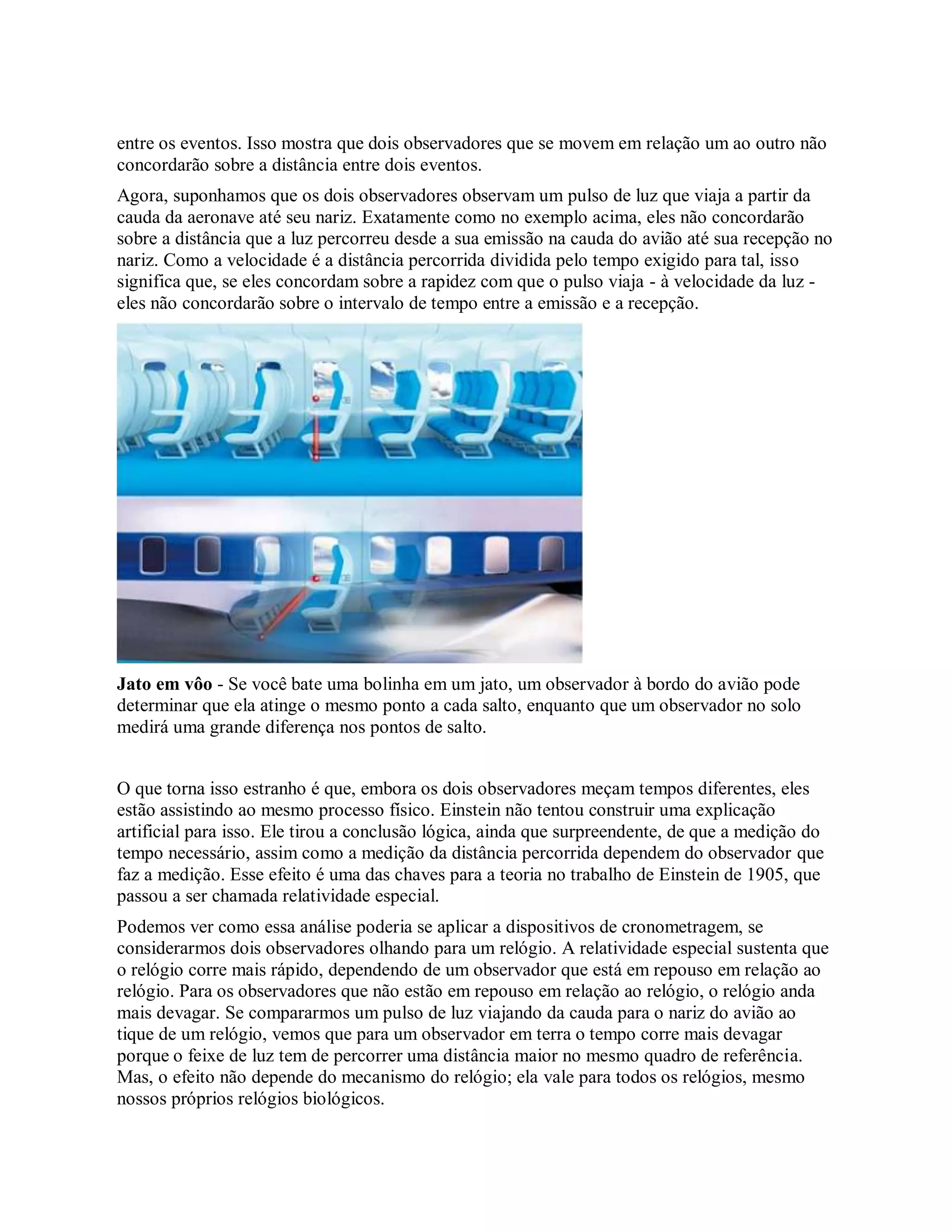 entre os eventos. Isso mostra que dois observadores que se movem em relação um ao outro não
concordarão sobre a distância entre dois eventos.
Agora, suponhamos que os dois observadores observam um pulso de luz que viaja a partir da
cauda da aeronave até seu nariz. Exatamente como no exemplo acima, eles não concordarão
sobre a distância que a luz percorreu desde a sua emissão na cauda do avião até sua recepção no
nariz. Como a velocidade é a distância percorrida dividida pelo tempo exigido para tal, isso
significa que, se eles concordam sobre a rapidez com que o pulso viaja - à velocidade da luz -
eles não concordarão sobre o intervalo de tempo entre a emissão e a recepção.
Jato em vôo - Se você bate uma bolinha em um jato, um observador à bordo do avião pode
determinar que ela atinge o mesmo ponto a cada salto, enquanto que um observador no solo
medirá uma grande diferença nos pontos de salto.
O que torna isso estranho é que, embora os dois observadores meçam tempos diferentes, eles
estão assistindo ao mesmo processo físico. Einstein não tentou construir uma explicação
artificial para isso. Ele tirou a conclusão lógica, ainda que surpreendente, de que a medição do
tempo necessário, assim como a medição da distância percorrida dependem do observador que
faz a medição. Esse efeito é uma das chaves para a teoria no trabalho de Einstein de 1905, que
passou a ser chamada relatividade especial.
Podemos ver como essa análise poderia se aplicar a dispositivos de cronometragem, se
considerarmos dois observadores olhando para um relógio. A relatividade especial sustenta que
o relógio corre mais rápido, dependendo de um observador que está em repouso em relação ao
relógio. Para os observadores que não estão em repouso em relação ao relógio, o relógio anda
mais devagar. Se compararmos um pulso de luz viajando da cauda para o nariz do avião ao
tique de um relógio, vemos que para um observador em terra o tempo corre mais devagar
porque o feixe de luz tem de percorrer uma distância maior no mesmo quadro de referência.
Mas, o efeito não depende do mecanismo do relógio; ela vale para todos os relógios, mesmo
nossos próprios relógios biológicos.
 