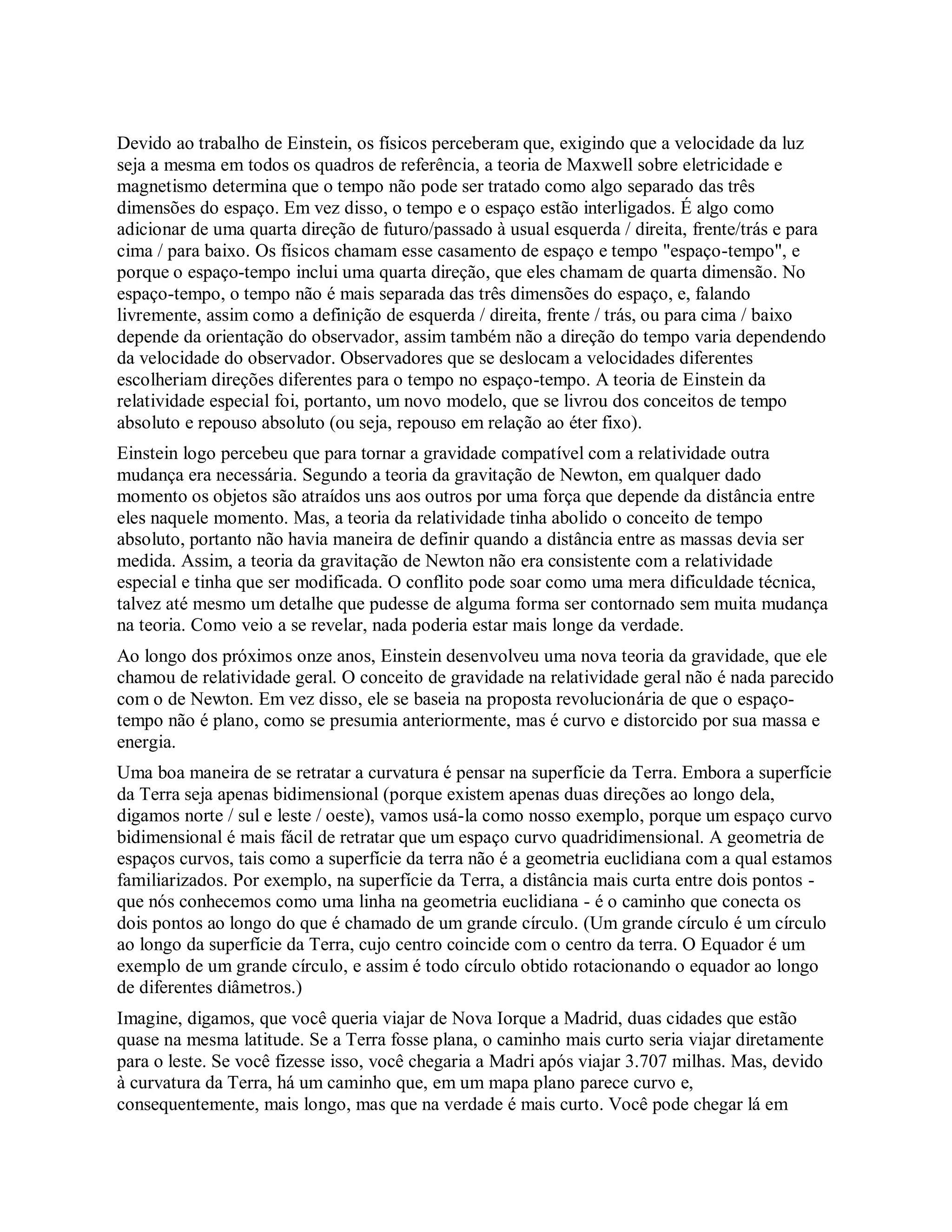 Devido ao trabalho de Einstein, os físicos perceberam que, exigindo que a velocidade da luz
seja a mesma em todos os quadros de referência, a teoria de Maxwell sobre eletricidade e
magnetismo determina que o tempo não pode ser tratado como algo separado das três
dimensões do espaço. Em vez disso, o tempo e o espaço estão interligados. É algo como
adicionar de uma quarta direção de futuro/passado à usual esquerda / direita, frente/trás e para
cima / para baixo. Os físicos chamam esse casamento de espaço e tempo "espaço-tempo", e
porque o espaço-tempo inclui uma quarta direção, que eles chamam de quarta dimensão. No
espaço-tempo, o tempo não é mais separada das três dimensões do espaço, e, falando
livremente, assim como a definição de esquerda / direita, frente / trás, ou para cima / baixo
depende da orientação do observador, assim também não a direção do tempo varia dependendo
da velocidade do observador. Observadores que se deslocam a velocidades diferentes
escolheriam direções diferentes para o tempo no espaço-tempo. A teoria de Einstein da
relatividade especial foi, portanto, um novo modelo, que se livrou dos conceitos de tempo
absoluto e repouso absoluto (ou seja, repouso em relação ao éter fixo).
Einstein logo percebeu que para tornar a gravidade compatível com a relatividade outra
mudança era necessária. Segundo a teoria da gravitação de Newton, em qualquer dado
momento os objetos são atraídos uns aos outros por uma força que depende da distância entre
eles naquele momento. Mas, a teoria da relatividade tinha abolido o conceito de tempo
absoluto, portanto não havia maneira de definir quando a distância entre as massas devia ser
medida. Assim, a teoria da gravitação de Newton não era consistente com a relatividade
especial e tinha que ser modificada. O conflito pode soar como uma mera dificuldade técnica,
talvez até mesmo um detalhe que pudesse de alguma forma ser contornado sem muita mudança
na teoria. Como veio a se revelar, nada poderia estar mais longe da verdade.
Ao longo dos próximos onze anos, Einstein desenvolveu uma nova teoria da gravidade, que ele
chamou de relatividade geral. O conceito de gravidade na relatividade geral não é nada parecido
com o de Newton. Em vez disso, ele se baseia na proposta revolucionária de que o espaço-
tempo não é plano, como se presumia anteriormente, mas é curvo e distorcido por sua massa e
energia.
Uma boa maneira de se retratar a curvatura é pensar na superfície da Terra. Embora a superfície
da Terra seja apenas bidimensional (porque existem apenas duas direções ao longo dela,
digamos norte / sul e leste / oeste), vamos usá-la como nosso exemplo, porque um espaço curvo
bidimensional é mais fácil de retratar que um espaço curvo quadridimensional. A geometria de
espaços curvos, tais como a superfície da terra não é a geometria euclidiana com a qual estamos
familiarizados. Por exemplo, na superfície da Terra, a distância mais curta entre dois pontos -
que nós conhecemos como uma linha na geometria euclidiana - é o caminho que conecta os
dois pontos ao longo do que é chamado de um grande círculo. (Um grande círculo é um círculo
ao longo da superfície da Terra, cujo centro coincide com o centro da terra. O Equador é um
exemplo de um grande círculo, e assim é todo círculo obtido rotacionando o equador ao longo
de diferentes diâmetros.)
Imagine, digamos, que você queria viajar de Nova Iorque a Madrid, duas cidades que estão
quase na mesma latitude. Se a Terra fosse plana, o caminho mais curto seria viajar diretamente
para o leste. Se você fizesse isso, você chegaria a Madri após viajar 3.707 milhas. Mas, devido
à curvatura da Terra, há um caminho que, em um mapa plano parece curvo e,
consequentemente, mais longo, mas que na verdade é mais curto. Você pode chegar lá em
 