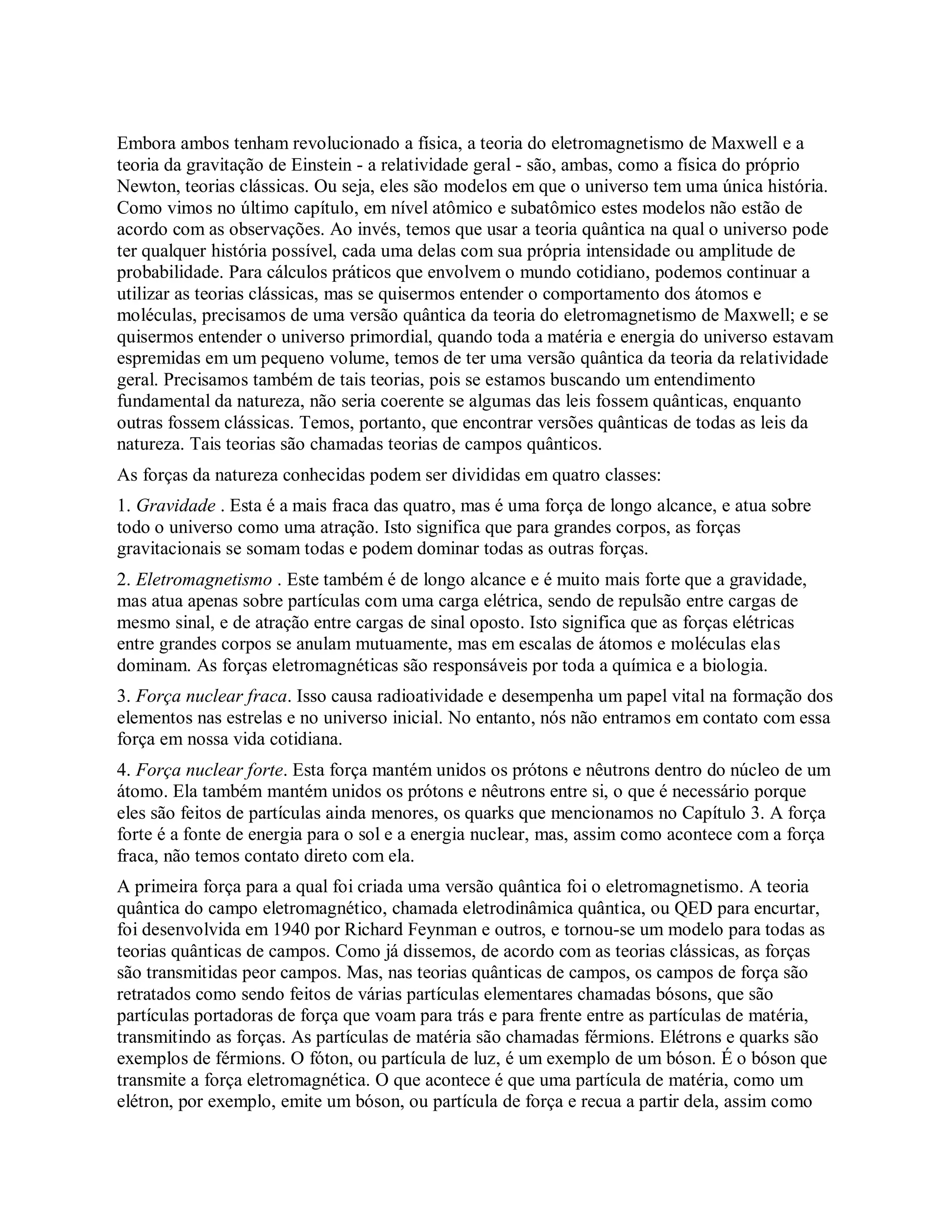 Embora ambos tenham revolucionado a física, a teoria do eletromagnetismo de Maxwell e a
teoria da gravitação de Einstein - a relatividade geral - são, ambas, como a física do próprio
Newton, teorias clássicas. Ou seja, eles são modelos em que o universo tem uma única história.
Como vimos no último capítulo, em nível atômico e subatômico estes modelos não estão de
acordo com as observações. Ao invés, temos que usar a teoria quântica na qual o universo pode
ter qualquer história possível, cada uma delas com sua própria intensidade ou amplitude de
probabilidade. Para cálculos práticos que envolvem o mundo cotidiano, podemos continuar a
utilizar as teorias clássicas, mas se quisermos entender o comportamento dos átomos e
moléculas, precisamos de uma versão quântica da teoria do eletromagnetismo de Maxwell; e se
quisermos entender o universo primordial, quando toda a matéria e energia do universo estavam
espremidas em um pequeno volume, temos de ter uma versão quântica da teoria da relatividade
geral. Precisamos também de tais teorias, pois se estamos buscando um entendimento
fundamental da natureza, não seria coerente se algumas das leis fossem quânticas, enquanto
outras fossem clássicas. Temos, portanto, que encontrar versões quânticas de todas as leis da
natureza. Tais teorias são chamadas teorias de campos quânticos.
As forças da natureza conhecidas podem ser divididas em quatro classes:
1. Gravidade . Esta é a mais fraca das quatro, mas é uma força de longo alcance, e atua sobre
todo o universo como uma atração. Isto significa que para grandes corpos, as forças
gravitacionais se somam todas e podem dominar todas as outras forças.
2. Eletromagnetismo . Este também é de longo alcance e é muito mais forte que a gravidade,
mas atua apenas sobre partículas com uma carga elétrica, sendo de repulsão entre cargas de
mesmo sinal, e de atração entre cargas de sinal oposto. Isto significa que as forças elétricas
entre grandes corpos se anulam mutuamente, mas em escalas de átomos e moléculas elas
dominam. As forças eletromagnéticas são responsáveis por toda a química e a biologia.
3. Força nuclear fraca. Isso causa radioatividade e desempenha um papel vital na formação dos
elementos nas estrelas e no universo inicial. No entanto, nós não entramos em contato com essa
força em nossa vida cotidiana.
4. Força nuclear forte. Esta força mantém unidos os prótons e nêutrons dentro do núcleo de um
átomo. Ela também mantém unidos os prótons e nêutrons entre si, o que é necessário porque
eles são feitos de partículas ainda menores, os quarks que mencionamos no Capítulo 3. A força
forte é a fonte de energia para o sol e a energia nuclear, mas, assim como acontece com a força
fraca, não temos contato direto com ela.
A primeira força para a qual foi criada uma versão quântica foi o eletromagnetismo. A teoria
quântica do campo eletromagnético, chamada eletrodinâmica quântica, ou QED para encurtar,
foi desenvolvida em 1940 por Richard Feynman e outros, e tornou-se um modelo para todas as
teorias quânticas de campos. Como já dissemos, de acordo com as teorias clássicas, as forças
são transmitidas peor campos. Mas, nas teorias quânticas de campos, os campos de força são
retratados como sendo feitos de várias partículas elementares chamadas bósons, que são
partículas portadoras de força que voam para trás e para frente entre as partículas de matéria,
transmitindo as forças. As partículas de matéria são chamadas férmions. Elétrons e quarks são
exemplos de férmions. O fóton, ou partícula de luz, é um exemplo de um bóson. É o bóson que
transmite a força eletromagnética. O que acontece é que uma partícula de matéria, como um
elétron, por exemplo, emite um bóson, ou partícula de força e recua a partir dela, assim como
 