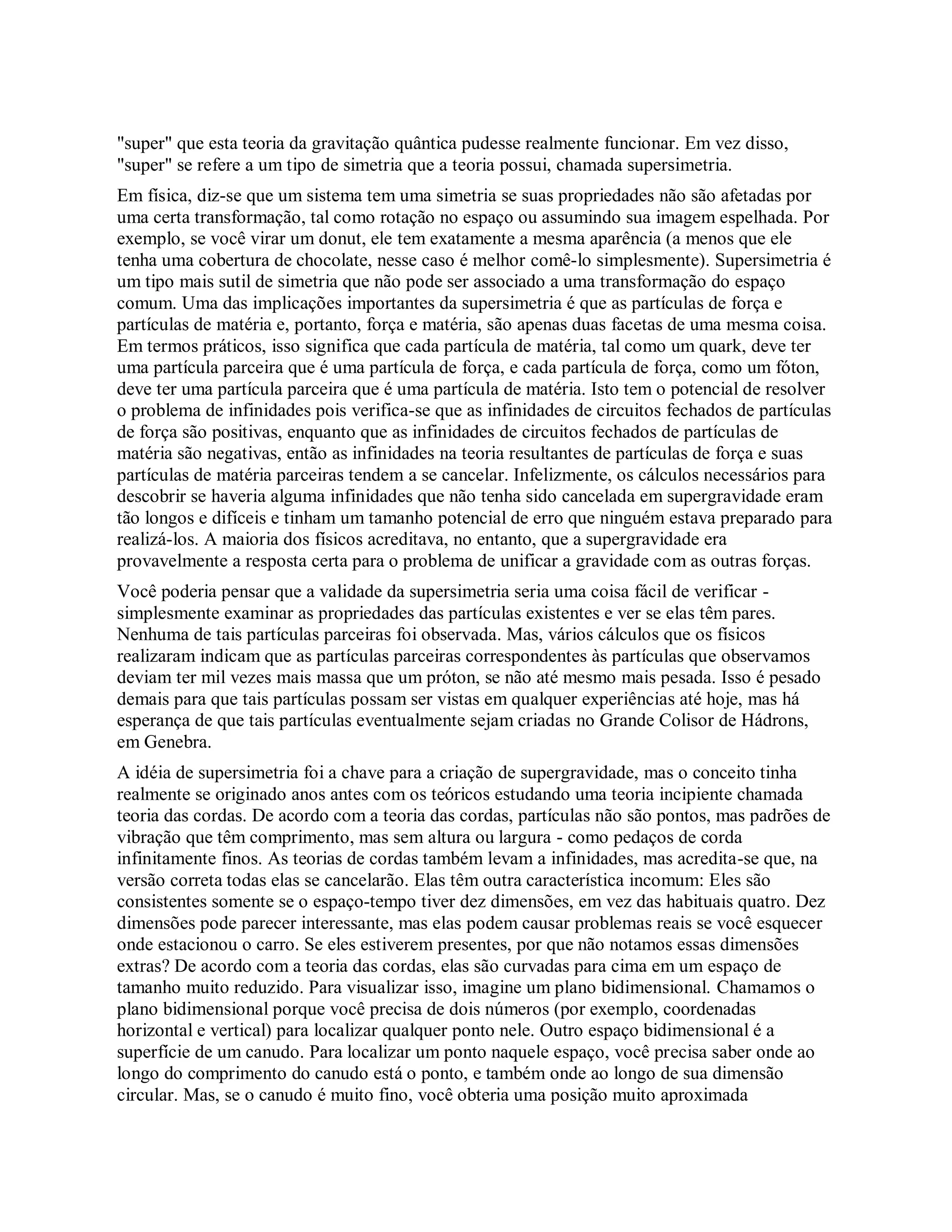 "super" que esta teoria da gravitação quântica pudesse realmente funcionar. Em vez disso,
"super" se refere a um tipo de simetria que a teoria possui, chamada supersimetria.
Em física, diz-se que um sistema tem uma simetria se suas propriedades não são afetadas por
uma certa transformação, tal como rotação no espaço ou assumindo sua imagem espelhada. Por
exemplo, se você virar um donut, ele tem exatamente a mesma aparência (a menos que ele
tenha uma cobertura de chocolate, nesse caso é melhor comê-lo simplesmente). Supersimetria é
um tipo mais sutil de simetria que não pode ser associado a uma transformação do espaço
comum. Uma das implicações importantes da supersimetria é que as partículas de força e
partículas de matéria e, portanto, força e matéria, são apenas duas facetas de uma mesma coisa.
Em termos práticos, isso significa que cada partícula de matéria, tal como um quark, deve ter
uma partícula parceira que é uma partícula de força, e cada partícula de força, como um fóton,
deve ter uma partícula parceira que é uma partícula de matéria. Isto tem o potencial de resolver
o problema de infinidades pois verifica-se que as infinidades de circuitos fechados de partículas
de força são positivas, enquanto que as infinidades de circuitos fechados de partículas de
matéria são negativas, então as infinidades na teoria resultantes de partículas de força e suas
partículas de matéria parceiras tendem a se cancelar. Infelizmente, os cálculos necessários para
descobrir se haveria alguma infinidades que não tenha sido cancelada em supergravidade eram
tão longos e difíceis e tinham um tamanho potencial de erro que ninguém estava preparado para
realizá-los. A maioria dos físicos acreditava, no entanto, que a supergravidade era
provavelmente a resposta certa para o problema de unificar a gravidade com as outras forças.
Você poderia pensar que a validade da supersimetria seria uma coisa fácil de verificar -
simplesmente examinar as propriedades das partículas existentes e ver se elas têm pares.
Nenhuma de tais partículas parceiras foi observada. Mas, vários cálculos que os físicos
realizaram indicam que as partículas parceiras correspondentes às partículas que observamos
deviam ter mil vezes mais massa que um próton, se não até mesmo mais pesada. Isso é pesado
demais para que tais partículas possam ser vistas em qualquer experiências até hoje, mas há
esperança de que tais partículas eventualmente sejam criadas no Grande Colisor de Hádrons,
em Genebra.
A idéia de supersimetria foi a chave para a criação de supergravidade, mas o conceito tinha
realmente se originado anos antes com os teóricos estudando uma teoria incipiente chamada
teoria das cordas. De acordo com a teoria das cordas, partículas não são pontos, mas padrões de
vibração que têm comprimento, mas sem altura ou largura - como pedaços de corda
infinitamente finos. As teorias de cordas também levam a infinidades, mas acredita-se que, na
versão correta todas elas se cancelarão. Elas têm outra característica incomum: Eles são
consistentes somente se o espaço-tempo tiver dez dimensões, em vez das habituais quatro. Dez
dimensões pode parecer interessante, mas elas podem causar problemas reais se você esquecer
onde estacionou o carro. Se eles estiverem presentes, por que não notamos essas dimensões
extras? De acordo com a teoria das cordas, elas são curvadas para cima em um espaço de
tamanho muito reduzido. Para visualizar isso, imagine um plano bidimensional. Chamamos o
plano bidimensional porque você precisa de dois números (por exemplo, coordenadas
horizontal e vertical) para localizar qualquer ponto nele. Outro espaço bidimensional é a
superfície de um canudo. Para localizar um ponto naquele espaço, você precisa saber onde ao
longo do comprimento do canudo está o ponto, e também onde ao longo de sua dimensão
circular. Mas, se o canudo é muito fino, você obteria uma posição muito aproximada
 