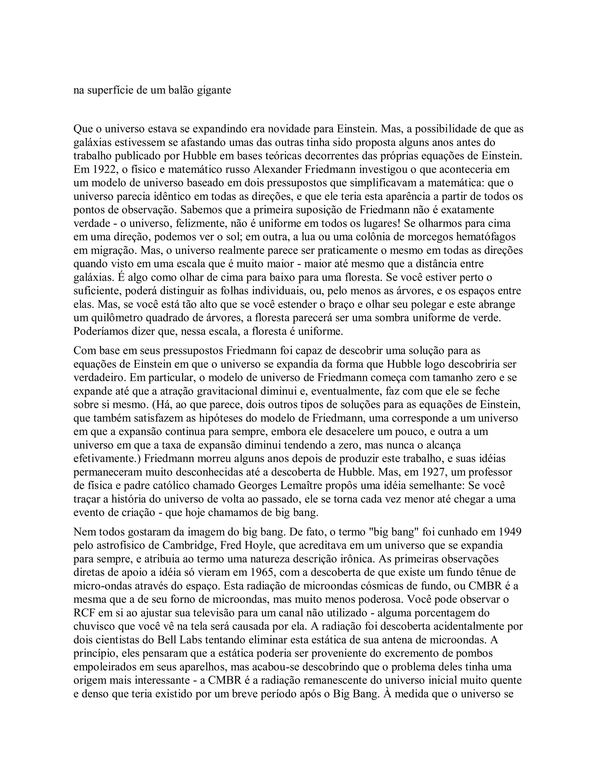 na superfície de um balão gigante
Que o universo estava se expandindo era novidade para Einstein. Mas, a possibilidade de que as
galáxias estivessem se afastando umas das outras tinha sido proposta alguns anos antes do
trabalho publicado por Hubble em bases teóricas decorrentes das próprias equações de Einstein.
Em 1922, o físico e matemático russo Alexander Friedmann investigou o que aconteceria em
um modelo de universo baseado em dois pressupostos que simplificavam a matemática: que o
universo parecia idêntico em todas as direções, e que ele teria esta aparência a partir de todos os
pontos de observação. Sabemos que a primeira suposição de Friedmann não é exatamente
verdade - o universo, felizmente, não é uniforme em todos os lugares! Se olharmos para cima
em uma direção, podemos ver o sol; em outra, a lua ou uma colônia de morcegos hematófagos
em migração. Mas, o universo realmente parece ser praticamente o mesmo em todas as direções
quando visto em uma escala que é muito maior - maior até mesmo que a distância entre
galáxias. É algo como olhar de cima para baixo para uma floresta. Se você estiver perto o
suficiente, poderá distinguir as folhas individuais, ou, pelo menos as árvores, e os espaços entre
elas. Mas, se você está tão alto que se você estender o braço e olhar seu polegar e este abrange
um quilômetro quadrado de árvores, a floresta parecerá ser uma sombra uniforme de verde.
Poderíamos dizer que, nessa escala, a floresta é uniforme.
Com base em seus pressupostos Friedmann foi capaz de descobrir uma solução para as
equações de Einstein em que o universo se expandia da forma que Hubble logo descobriria ser
verdadeiro. Em particular, o modelo de universo de Friedmann começa com tamanho zero e se
expande até que a atração gravitacional diminui e, eventualmente, faz com que ele se feche
sobre si mesmo. (Há, ao que parece, dois outros tipos de soluções para as equações de Einstein,
que também satisfazem as hipóteses do modelo de Friedmann, uma corresponde a um universo
em que a expansão continua para sempre, embora ele desacelere um pouco, e outra a um
universo em que a taxa de expansão diminui tendendo a zero, mas nunca o alcança
efetivamente.) Friedmann morreu alguns anos depois de produzir este trabalho, e suas idéias
permaneceram muito desconhecidas até a descoberta de Hubble. Mas, em 1927, um professor
de física e padre católico chamado Georges Lemaître propôs uma idéia semelhante: Se você
traçar a história do universo de volta ao passado, ele se torna cada vez menor até chegar a uma
evento de criação - que hoje chamamos de big bang.
Nem todos gostaram da imagem do big bang. De fato, o termo "big bang" foi cunhado em 1949
pelo astrofísico de Cambridge, Fred Hoyle, que acreditava em um universo que se expandia
para sempre, e atribuia ao termo uma natureza descrição irônica. As primeiras observações
diretas de apoio a idéia só vieram em 1965, com a descoberta de que existe um fundo tênue de
micro-ondas através do espaço. Esta radiação de microondas cósmicas de fundo, ou CMBR é a
mesma que a de seu forno de microondas, mas muito menos poderosa. Você pode observar o
RCF em si ao ajustar sua televisão para um canal não utilizado - alguma porcentagem do
chuvisco que você vê na tela será causada por ela. A radiação foi descoberta acidentalmente por
dois cientistas do Bell Labs tentando eliminar esta estática de sua antena de microondas. A
princípio, eles pensaram que a estática poderia ser proveniente do excremento de pombos
empoleirados em seus aparelhos, mas acabou-se descobrindo que o problema deles tinha uma
origem mais interessante - a CMBR é a radiação remanescente do universo inicial muito quente
e denso que teria existido por um breve período após o Big Bang. À medida que o universo se
 